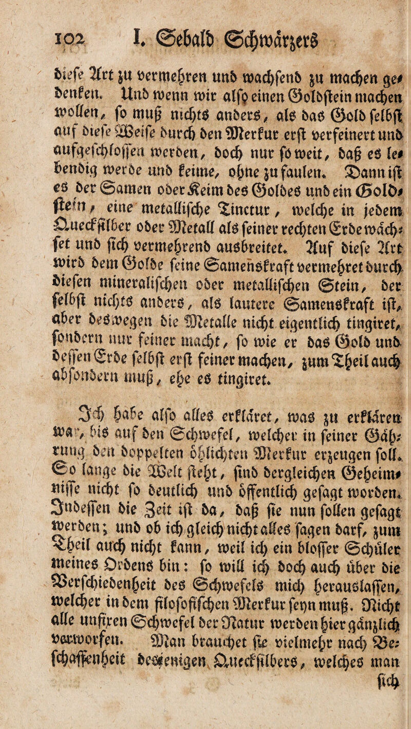 loa I# (gebftlb ©cf)wdräev§ litt }U oermehren unb wachfenb ju machen ge# benfen* Unb wenn wir alfp einen ©olbflein machen it'oüeri ^ fo mu(3 nichtb anberb, alb bab ©olbfelbfl auf bteie äßeife bnrch ben 9Rerfur erfl: oerfeinert unb aufgefc^foffea werben, bod) nurfoweit, baf? eb le# ^enbtg merbe unb fettne, ohne jufaulen*. ®annijt eö ber ©amen oberem beb ©ölbeb unb ein <SoU># $e|W/ eine metallifche Stnctur, roeldje in jebent ömecfjilber obet*2Retatt alb feiner teerten fitbemdch* fet unb jtch oetmehrenb anöbeeifet. 2fuf biefe litt tuirb bem@ofbe feine ©amenbfraftoermehretbutch liefen mineralifchen ober metaHlfchen ©fein, bet fe(6ji nichts anberb, alb lautere ©amenbfraft ift, aber brbmegen bie SJtetaffe nicht eigentlich tingiret, fonbern nur feiner macht , fo mie er bab ©olb unb. beffengrbe felbft erft feiner machen, jum^eilaue^ ab fonbern muß, ehe eb tingiret* 3J) f>a6e alfo alleb ctfldrct, mas jtt erflaren mavHb auf ben ©chmefel, welcher in feiner @dh* ruug ben hoppelten o&lte^ten hierfür erzeugen folh. ßo lange bie Jßelt fielet/ jtnb begleichen ©eheim# *wffe nicht fo beutltd) unb öffentlich gefagt morbem Snbeffen bie ba, baß fte nun foßen gefagt gerben; unb ob ich gleich nichtaHeb fagen barf, juro ^heil auch wicht fann, meil ich ein bloffer @d)ület meineb Örbenb hin: fo will ich bod) auch über bie £3erfchiebenheit beb ©chtoefelb mich h^ublaffen, welcher tu bem fi(ofoftfchen®krfurfcpnmu^ flicht alle uuftpen ©chwcfel ber Statur werben hier gänzlich oetwotfen. 9]tan brandet fie vielmehr nad) 35 e; fchaflenheit bebfeuigen SUtecffilberb/ welches man ftch