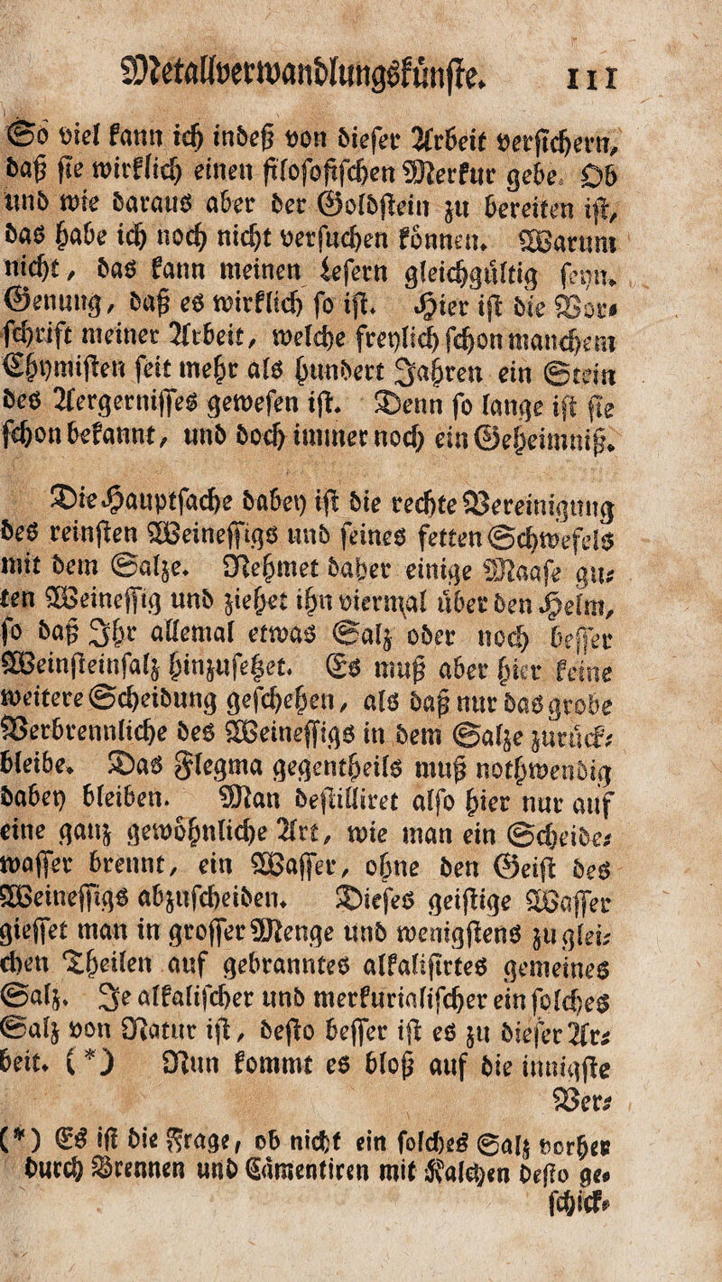 HI SDtoaHwtwan&Iunggfunffe» »iel fann icfi inbeg »on biefer Arbeit »ergefiern, bag ge wirfficfi einen glofogfcfien hierfür gebe. Db iinb rote barauS aber 5er ©olbgein ju bereiten ig, bas gäbe idj nocfi nicfit »etfucfien fonnett. «Barum nicf)t, bas fann meinen fefern gleicfigtfltig feint, ©enuttg, bag es wirflicfi fo ig. Jjjier ig feie «Bor» fd)rift meiner Arbeit, welcfie fretgicfifcfionmancfiem €fit)migen feit megr als fitmbert hagren ein ©tein bes 2fergerniges geroefen ig. ©enn fo lange ig fte fcfionbefannt, nnb bocfi immer nocfi ein©egeimnig. ©ie^auptfacfie habet) ig bie reefite Bereinigung beS reingen «Beinegigs unb (eines fetten ©cfiwefels mit bem ©alje. ülefiraet baber einige «Dlaafe giu ten «Beinegig unb sieget ifitt »iern\al über ben Jfjelm, fo bag 2(fir allemal etroas ©alj ober ttccfi beffer «Beingeinfalj fiinjufeget. ®s mug aber fiter feine weitere ©cfieibung gefefiefien, als bag nur bas grobe SBerbrennlicfie bes «Beinegigs in bem ©alje jurtuf; bleibe, ©as $legma gegentfieils mug notfiroetibig habet) bleiben. «Dian begilliret alfo fiiet nur auf eine gattj geroofinlicfie 2lrt, wie man ein ©cfieibe* roager brennt, ein «Bager, ofine ben ©eig bes «Beinegigs abjufefieibett. ©icfeS geigige «Bager gieget man in grogerüJlenge unb weniggenS äuglet; d)en ©geilen auf gebranntes alfaligrtes gemeines ©als. alfalifefier unb merfurialifefier ein folcfies ©alj »ott Olatur ig, bego beger ig es jit feiefer2frs beit. {*) Olun fommt es blog auf bie imtigge SJers (*) ®S iß bie Srage, ob nicht ein folcfieS @ag Borge# buccfi trennen unb Saraenticen mit Anlegen bego ge« fefiicf«