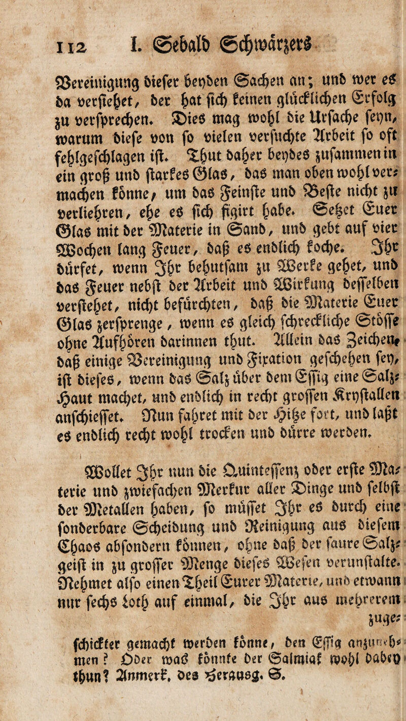 ^Bereinigung liefet beiden ©ac&en an; unb mr es ba öerfie&et, bet £at ftd) feinen glücflichen Scfolg jw nerfpreeben. SDieö mag wofcl feie Uvfac^e fetjn, warum biefe von fo oielen «erfaßte Arbeit fo oft feblgefdjlagen ijl. ‘t&ut bajjer bet)bes jufammen in ein gro& unb jiatfeSÖlas, baS man oben wohl »er; mad)en f onne / um bas gjeinfte unb S25efie nicf)t 5« »etlteoren, efce eS fid) (igitt fcabe. ©e($et (Euer ©las mit ber Materie in ©anb, unb gebt auf »iec «H$ocf)en lang geuer, bajj es enblidj fod)e. burfet, wenn 3^r be^utfam ju 3ßcr^ gefcet, baS geltet nebfl ber Tfrbeit unb Sßirfung befielben »erftejjet, nid)t befürchten, bajj bie Materie Suec ©las jerfotenge, wenn es gleich fd>recfltd>e ©toffe ebne 2luf()6rcn barinnen t&ut. Allein baS 3eid)en* bajj einige ^Bereinigung unb gijration gefd)ej)en fet), ift biefes, wenn bas ©alj über bemSffig eine ©al}; jijaut mad;et, anb etrblich in reefrt großen ^rpjfaüen anfdjieffet. Üiun fahret mit ber fpipe fort, unb laßt eS enblicfj recht wo£l troefen unb Surre werben. i ■i -.v'l'M Sßotlet 3$r nun 5tc Ctuinteffen* ober ctfle 9Ka* terie unb |tt>iefad)cn SJlerfur aller SDinge unb felbft ber SKetalleh fjaben, fo muffet &utd) fonberbare @^etbun^ unb OJeiniqung aus biefem (Sßaos abfonbern fonuen, o|me baß ber faure ©al$* $eiff in ju groffer Stetige biefeS 2Be(en oerunffalte. Sfle^met alfo einen 2§ei(SurerSlaferte,iuiöem)ami nur fedjo iotf> auf einmal, bie 3$r aue mebrerent febiefeer gemacht Werben fonne, Den (gffia an$ur;<&* men ? £)Der m$ fonnfe Der ©airoia? wo&l Dabeö tbun? 2lwmr£. Oes heraus#. 0.