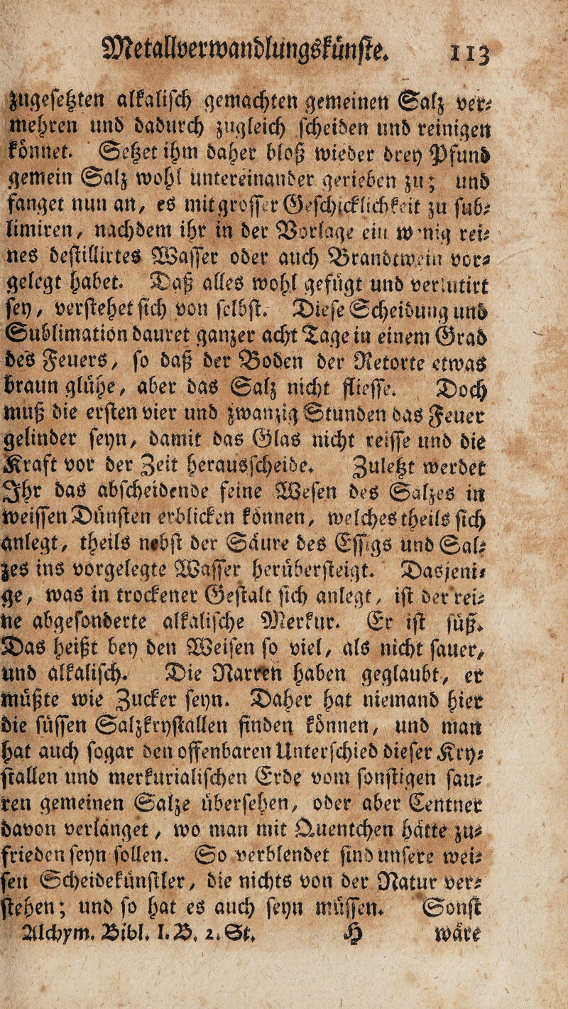 iMgeje§ten affafifdj gemachten gemeinen ©afj ne'b mehren unb dabiurd) jugfeid) fdjetben unb reinige« tonnet. @e§et i§m ba^er 6(r>@ untrer 6ret) gemein ©al$ tvofjf untereinander gerieben $u; un6 fanget nun an, eö mit|rbffer©epirffidftfeit $u fub; limiren, nad)5em i&r in 5er SSorfage ein mutig uv Ue6 befiiffirtes SBajJer o5er aud) 33ran5av.ein vor* gefegt fjabet. 5ßÄ affes tvo(f gefugt und verlutirt fei), verfieletftd) non feflfh 2DiefeSdjeiBiingum ©u&fimatiönbauret ganzer a^t^agetn einem0ra5 bf$ geuers, fo 5a£ 5er Robert 5er [Retorte etwas Braun gfiipe, aber bas @af$ nid)t fiefe* £>odj mtig tue erfenvier unb iwanugStnnben bastener gelinder fei)n, bamit bas @faS nid)t reife unb 5ie Kraft vor 5er %eit ^erau^fcf>ei&e^ 3uie|t werbet 3$r bas abfd)eibenöe feine SBefen 5eS ©afjes in Weifen fünften erliefen fonnen, wefd)est|jeifsftdj anfegt, tfjeifS n#bft 5er ©aure beS (Sf gs Un5 ©aU $es in$ vorgefegte SSafer (Kruberjieiga SDaö/enr# ge, was in troefener ©efiaft ftd) anfegt, if Der reu iie abgefemberte affafifd)e 9Jlerfur* (Sr if fuf* 5£)as (teigt Bet) bett 2öeifen fo viel, afs nic&t fauer, tut5 affafifdj ®ie Darren £aben geglaubt, et tutete wie 3ucfer fei)n. 3)a§er f>at niemanb fyiet die fufen ©afjfrpfaffen ftttben fonnen, und man £at aud) fogar Den ofenbaren Unterjcf)ieb bieferKrt)$ ftaffen Unb merfuriafifd)en (Srbe vom fonfigen faiu Iren gemeinen ©afje überfeBen, ober aBer (Seiitner davon verfanget, mo man mit Ctuentcfyen fjdtie frieöcnfet)n foUen. ©o verblendet find Urtiere weit feit ©d)eibefunjlfer, die nichts von 5er JRatur ver* f eben; Un5 fo (tat eö aud) fet)u müfetn ©onfl 2ifd?ym, i&ibf, L'S, u&u Wate