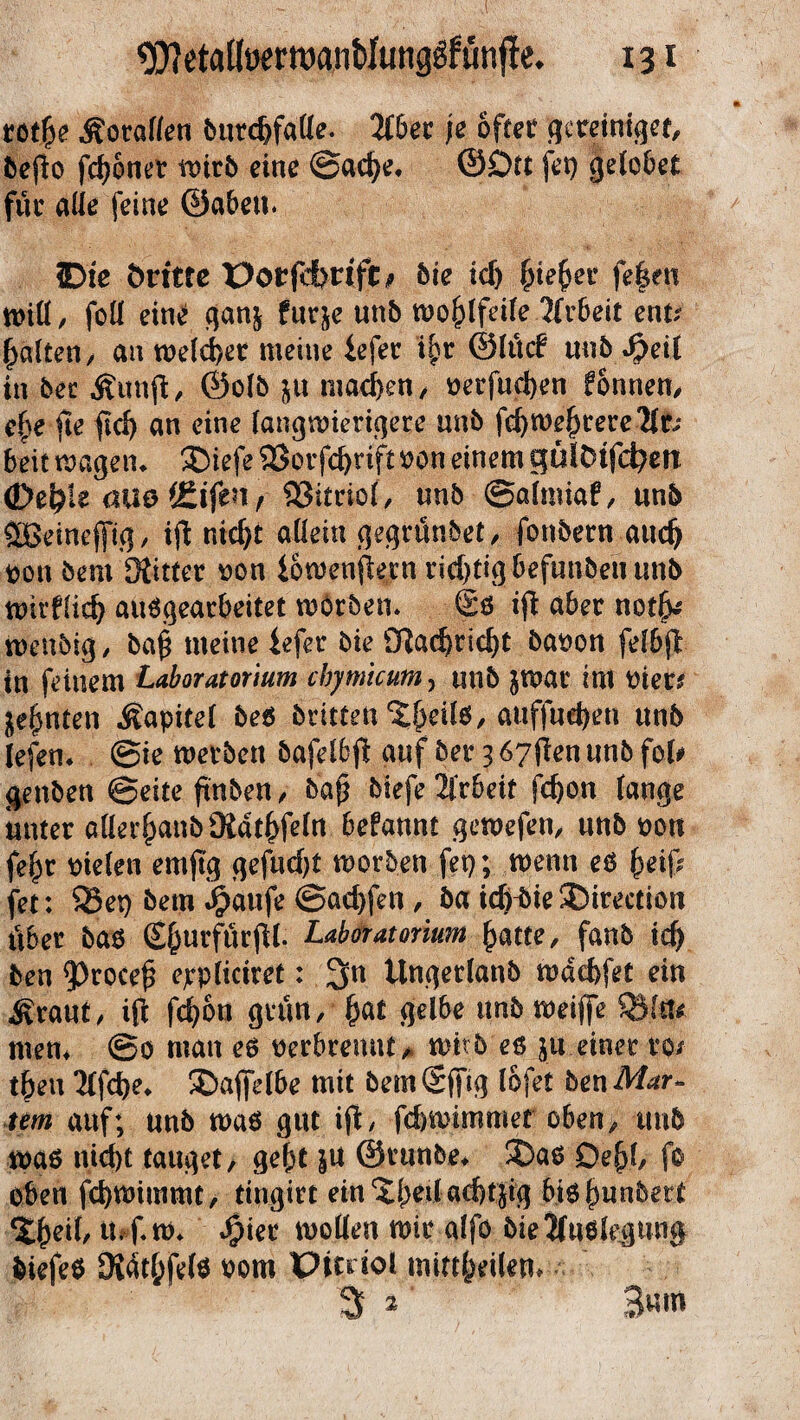 rotfie Äoraf/en bttrd)falle. Tibet je öfter gereiniget, befio fronet tr>ir5 eine @ad)e, @£)tt fet) gelobet für alle feine ©abeu. Die Öritte Porfdhrift* bie icf) £ie(>er fe|en will, foll ein£ ganj für je unb wohlfeile Jfrbeit ent? galten/ an rodelet meine iefer t|r ©lücf unb Spül in bet Äunft, ©olb ju machen./ oerfudjen fonnen, e£e fte fiel) an eine langwierigere unb fd) weitere ?lt? beit wagem ®iefe 58orfd)rift oon einem gülDtfefyen (De&i t auo f&iftn f , unb ©almiaf, unb ÖBeineffig, ifl nicf>t allein gegrünbet/ fonbetn audj pon bem Mittet oon iowenjfern richtig-Befunden unb wirflid) aurgearbeitet worben* Sr i(t aber notfc ittenbig, bap meine iefer bie SRac^rtc^t baoon felbjl: in feinem Laboratorium cbymicum, tmb jwat im tnets jeljntett Kapitel ber brittert ^eilr, auffud)en unb lefem @ie werben bafelbft auf bet 3 67flen unb fot# genben ©eite ftnben, bap biefe2lrbeit fd)on lange unter aflerjjanbMdtfyfeln befannt gewefen, unb toott fe£r riefen emjtg gefudjt worben fei); wenn er &eif; fet: $8et) bem #aufe ©ad)fen , ba idfbie SDirection über bar EfcurfürjU. Laboratorium (jatte, fanb td) ben $)rocef3 eppliciret: 3»n ttngerlanb wdd>fet ein ^raut, ift fd)6n grün, £at gelbe unb weiffe QSftt* men* ©o man er ocrbremU/ wirb er ju einer m tben 2lfd)e* ®afldbe mit bemSffig lofet ben Mar¬ tern auf; unb war gut ifi, febwimmer oben, tmb war nid)t tauget, gef;t ju ©runbe* &ar Dejd, fo oben fd)Wimmt, tingirt ein%(>eilad)tjig birfjunbett ^eil, luf. w* Syiet wollen wir alfo bie Jfurlegung feiefer Mdtl;felr 00m Picriot .mittfpifem 3 ^ 3um