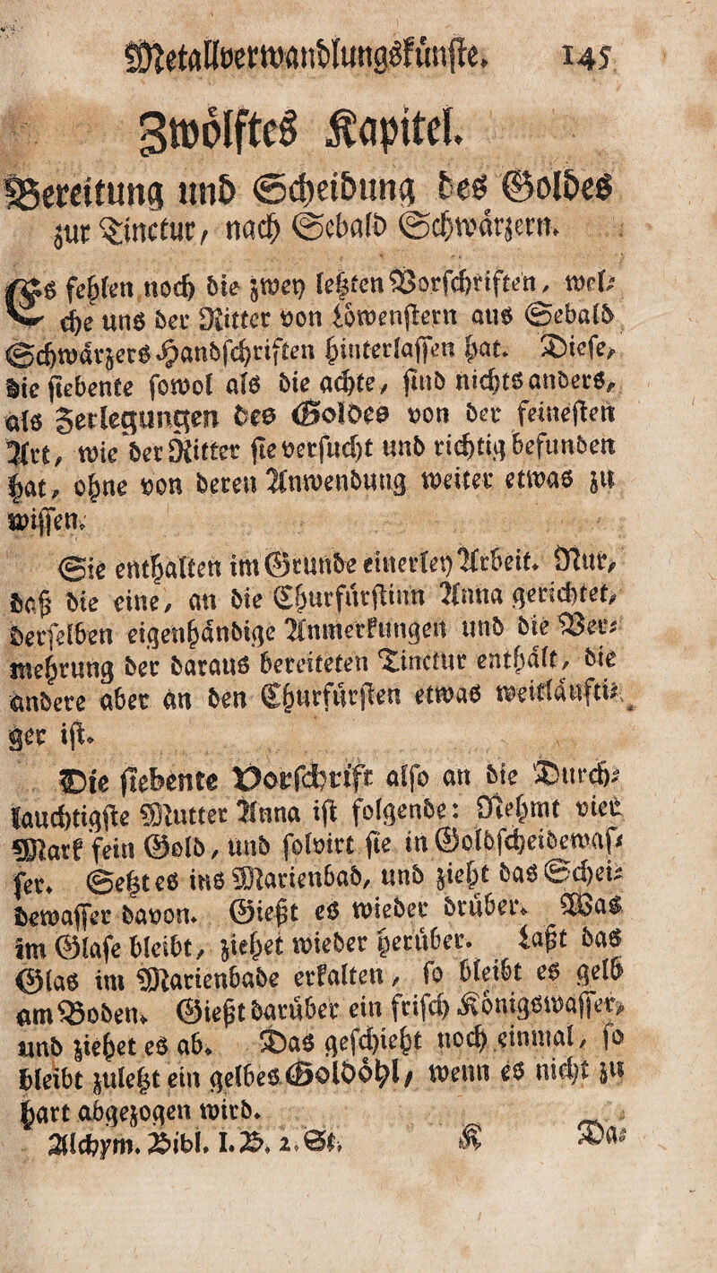 Smolfte^ Kapitel fBeretttm® unö (Scpet&utty fceö ©olöeö jur $inctur, na# <Seba(t> (gdjwärjew. /gtg festen noch feie jwet) leijtenSSorfc&riften^ wel; Vi- fye ung bei- Kitter non {oroenjtern au« ©ebalb ©djrodrjerS Jpanfefc^rtften fnnterlajfen $at. 3)iefe, Siefiebente forool als bie ad>te, ftnb nichtsanbers, öls getlegunctm fcee ©oloes »on ber feineften Jht, wie ber Kitter fieöetfudjt unb richtig befunben £at, o|me »on bereu Jlnwenbuug weiter etwas ju wijfen. ©je entsaften im ©tunbe eüietlet) Arbeit. Stuf, öe§ bie eine, an bie Sfjurfuttfimt Jlnna gerichtet/ berfelben eigen&4nbige inmetfungen unb bie 23er; mef)rung ber baraus bereiteten ^tnctur entsaft/ bie önbere aber an ben €jjurfur|len etwas weit(4uftil _ ger ijt. ©je (tebente tJorfdm'fr affo an bie 3Öur& laucfctigfte «Kutter iluna ift folgenbe: Öfcfc.mt riet fKarf fein ©ßlb, unb fofoirt fie in ©olbfdjeiberoafx fer. @e|t es ins «JKarienbab, unb äie|t bas ©d>eU bewaffer bauon. ©ief?t es wiebec brubei. £ö3a$ im Olafe bleibt, }ie(>et wieber peeüber. iaft bas ©las im 59iartenbabe erhalten, fo bleibt es gelb «m^Sobetn ©iejit barubet ein frifdj Königswafjer» «nb liefet es ab. $>aS gefd)ie&t nod> einmal, fo bleibt $ule(5tein gelbes ©olöo^l/ wenn es nid;t jtt §art abgejogen wirb. 2Ucf?ym. 2bibl. I.2b- r ©. & ®'v