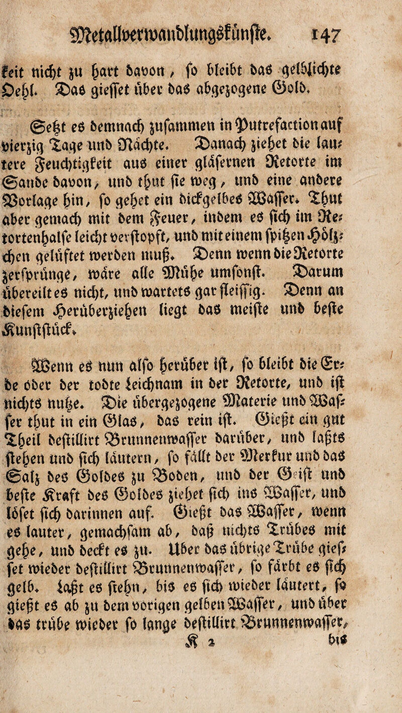 feit nicht &u hart baoon, fo bleibt ba* gelbjtchte Öe§(* £)a* gieffet übet ba* abgewogene ©olb, @eft e* bemnach jufammen in^utrefactiouauf Diesig Xage imb änderte. danach jiehet bie lam tere §euct)tigfeit au* einer gldfernen DJetorte im @anbe baoon, unb tfcttt jte meg, unb eine anbere Notlage hin, fo ge^et ein btdPgelbeö ©affer* thttt aber gemach mit bent $euer, inbem e* fid^ im Oie* torten^aife leicht nevjtopft, unb mit einem fpt|en$6f** eben gelüftet merben muff £>enn memt bie Oietorte jerfprünge, mdre alle 9Rühe umfonft. S)arum tibereilt e* nicht, unb märtet* gar fleijfig. £>enn an btefern Jg)erüberjie^eit liegt ba* meifte unb bejte ÄUnftfiücf» ffiSenn e* nun alfo herüber ifl, fo 6lei6t bie Sr? be Ober ber tobte Leichnam in ber DJetorte, unb ijl uid)t* nu|e* 3öte überge^ogene ®aterie unb ©af fer ihui in ein @la*, ba* rein ifl. ©ieft ein gut theil befiittirt 95runnenmafler bar über, unb laßt* flehen unb fich lautern, fo füllt ber Üfterfur unb ba* ®alj be* ©olbe* ju Q3oben, unb ber @dfi unb befte j?raft be* ©olbe* jie&et jtcb in* ©affer, unb lofet fich barinnen auf ©ieft ba* ©affet/ menrt e* lauter, gemachfam ab, baf* nicht* trübe* mit gehe, unb betf t e* ju. Uber ba* übrige trübe gieft fet mieber befitlirt ^rutinenmaffer, fo färbt e* fleh gelb* iajjjt e* ftehn, bi* e* fid> mieber lautert, fo gteft e* ab j« bem Porigen gelben ©affer, unb über W* trübe mieber fo lange beflillitt ^runnenmaffer. St 2 bt*