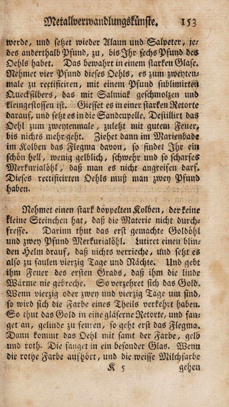 metbe, unb fe^ct tt>ic5cr 10amt unb Salpeter, je/ f>cß anbert|alb?)funb, j«, bis;3|r fed)S*Pfunb bc$ £)e|ls |abet* J)as bemalt in einem {Wen ©lafe« 9Ie|met met »Pfunb biefeS £>e|ls, es §um $wt)ten* male ju rectificiren, mit einem 9)funb fnblimirteU ^uecfftlbets, bas mit Salmiaf gefc|moljen mb f teingefioffen ifh ©ieffet es in einer ftarfen 9{etorte darauf, unb feiteSinbieSanbcupelle, J)cfnttitf bas Öe|l jum peptenmale, ple§t mit gutem $enet> bis nid)ts me|r ge|t* 3fe|et bann tm ©artfufes im Äolben bas glegma baoon, fo ftnbee 3|r ein fc|on |ett/ menig gelblich/ fdjwe|r unb fo fclarfes ©erfuml$$f y bafr man es nid)t angreifen batf» SDiefes rectiftcivten £>e|ls muf man jroet) 9>funb laben. Dlefjmet einen.jlarp hoppeltenKolben, berfeine Fleine Steineben |«f, baf? bie®läterie nid)t burd>* fteffe* SDatinti t|ut bas er(I gemachte @olbo|f unb jwet) ^Pfunb 9Rerfutia{6|i* iutitet einen blin^ ben Sjzfm btauf, baf nichts wriecbe, Unb fe|t ei alfo in faulen mer&ig 'Jage unb 9ftdd)te» ttnb gebt t|m geuer bes erjieu ©tabs, bafj i|m bie linbe SBdrme nie gebreche. @ot>er$e|ret firfj bas ©ofb* £Benn oierjig ober poet) linb Pierpg Jage um fm&, fo nntb {Id) bie §arbe eines J|etfs t>erfe|rt |abem ®o t|ut bas@o(b in eine gldferne 3?etotte, unb fan* getan, gclinbe in feilten, fo ge|t erfi bas fflegma* 3)ann fommt bas £>e|t mit famt ber garbe, gelb unb ©ie fanget in ein befonber ©las. SBents bie rotpe garbe attf|brt, unb bie roeiffc ©ild) färbe Ä 5 ge | eti