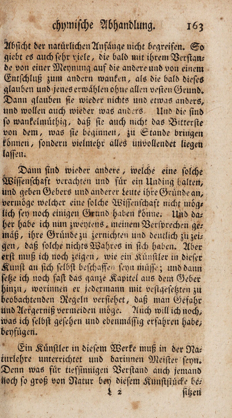 3(6jtcf)t der natMid)en2fnfdngenid)t begreifen* <5?o giebt eg and) feßr viele, Me bald mit ißrem 33erjian* 5e oon einer 5ßet)mtng auf die andere und von einem @ntfd)luß jüm andern wanfen, alö die 6afd diefeg glauben und jenes erwd&len ebne allen Peften ©rund«. 35ann glauben fte miedet9 nichts und etwas anders, und woflen and) wieder was anders Und die find fo wanfelmütbbP daß fte and) nict)t das )25tttcrße pon dem, was fte beginnen, ju Stande bringen fonnen, fondern oielmebr alles tmocllendet liegen taffem $Datin find wieder andere, weldje eine feiere f^ijfenfdjaft Perad)fen und für ein Unding lialten, und geben ©ebers und anderer lettre ihre ©ninde an, Vermöge welcher eine felcbe iBijfenfcbaft mdfc mog* lid) fet) nod) einigen ©rund ■ haben fonnen lütd da? her habe id) nun jWet)tenS Ä meinem 93erfprecben ge; maß, ibre ©runde ja ^ernic^ten und detulid) gij&. gen, daß fold)e nichts Wahres in fld> haben* 2(ber erfl muß id) nod) geigen, wie ein ÄtirifHer in dtefer Ätuift an (id) felbfl bejebaffe^ fepu muffe; und dann fe|e id) nod) fajl das gan$e Kapitel aus dem ©eher pttljti > wotinnen er Jedermann mit befigeje|ten ja Seobad)tenden Siegeln oerßebet, dag man ©efa^r lind 2iefgermj5 Vermeiden möge» Ätid) will id) hb<|>. was tdj felbjt gefe^en und ebenmajfig erfahren habe/ bepfügen* Sin ^unflfer in diefem 2Berfe muß in der Ste tttrlebre unterrid)tet und darinnen DJidfler fcpn» ®enn was für ttefjtnriigen 93erjiand and) jemand ftod) fo groß pon Siatnr bet) diefem Äunftfluefe Hi 4 i jt|en