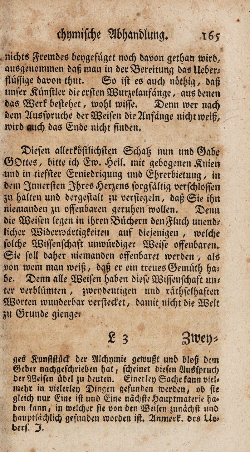 cfjt)mifcf)e 2lf>f)<mi>Iuttg. 16$ v nichts $rembes bepgefugct noch bat>on get^an ttrivb? ausgenommen baß man in berQJereitung bas lieber ßüfftge baoott tßut» @o iß es and) notßig, baß ttnfer Äunßler bie erßenSBurjelanfange, ansbeneti tas $Serl beßehet, wo£l wijfe* !£>enn wer nach bem 2lnöfpruche bet®eifett bieAnfänge nichtweiß, wirb auch bas Sube nicf>t ßnben* liefen allerfoßlichßett @cha§ nun ttttb ©abe ©DtteS, bitte ich Sw* dpeil» mit gebogenen ^nieti ttnb in tiefßer Srniebrignng tinb Sßrerbietung, tn bem ^nnerßen 3hreS ^er^ens forgfdltig Petßhlojfeti ju galten unb bergeftalt jtt rerftegeln, baß @ie ißn niemanben &tt offenbaren gerufen wollen» SDettn bie Söeifen (egen in ihren S&uchern bengluclj unenfo lieber ^Biberwdrtigfeiten attf biejenigen , welche folche SBijfenßhaft unwürbiger SBeife offenbaren* @ie foll ba(jet niemanben offenbaret werben , als ron wem man weiß, baß er ein treueg©emtttfj fycv 6e. 5Denn alle SBeifen haben biefe SSBijfeufchaft um ter Verblümten , jwenbeuttgen ttnb. rdthfelhaftett SBorten wunberbar perßeclet, bamit nicht bie SBelt ju ©rutibe gienget 2 3 3wet> », , • B * geS ^unßßücf ber 2lfcht)mie gemußt unb bloß bem ®eber nadjgefdjrieben f)at, fdjeinet biefen SJugfprud) ber SBeißn übel beuten, (ginerlep 6acbe fann mU mehr in Pielerlep gingen gefunben werben, ob ße gleich nur <£ine iß unb (Eine näcbßeJgmupfmaterse fya* beu fann, in welcher ße non ben Reifen $u^dd)ß unb bauptfdcplich gefunben worben iß» 2fnmerl?. Oes He»