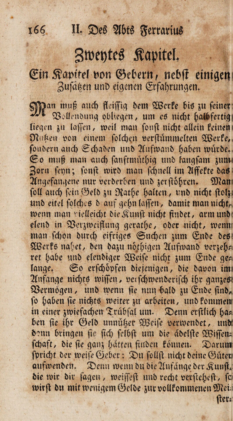 Sföetjteg ÄapiteL 0ti non ©etern, ne&ff eitrigen 3ufdf?ert uni> eigenen ©fafynwgen. an mu§ aucf) f[eifftc^ bem £Berfe bi$ $u fcttier SßoOenöunf) obliegen, um eP nid)t haibfertiq liefen $U lajfen, weil man fotifl nicht allein feinen P|#ett von einem fo!d)en tferfhutuuelten SOBerfe, fötibern and) ©chaben unb 2Iufwanb haben würbe* (Bo muß man and) fanftmüthh} tmb lanqfam jum 3ont fepn; fonjl wirb man fchnett im Xfjfefte ba$ Jfngefanqetie nur üerberben tmb jerpbhren* SJlam fett aud) fein©elb ju Slatfye galten , tmb nicht polj. unb eitel foldKP b auf ijehnlafien, bamit man nicht,, wenn man vielleid)t bieÄ.twft nic^t ftnbet, arm unb« elenb in SSetjmcifluncj gerade, ober nicht, wemti man fchpn bttrd) eifriges @ud)en jum (Snbe beP SBetfe nahet, ben ba^u neigen 2fufwanb tterjejtei ret habe unb elenbiger SBeife nicht jum ©nbe ge* fange* ©o etfehopfen biejenigen, bie bgpon tm Anfänge nichts mijfen, perf^menberifeh % gan&ePü Sßermogen, unb wenn fte nun halb ju (£nbe finb* fo haben jte nichts weiter $tt arbeiten, unbfommem in einer zwiefachen ‘Jrübfgl um. ®enn erftlich ha* ben fte ihr ©eib unn:ij|et SBeife perwenbet, unb' b?nn bringen fte ftd) felbp um bie dbelfte Ziffern fchaft, bie fte ganz hatten ftttben fbrüten. S)arum fpricht ber weife ©eber: fDtt nichtbeine@ütevw aufwenben* 2>etm wenn bit bie Anfänge ber Äunji, bie mir bit fageu, weiflfep unb recht tferftehep, fc mitfl bu mit wenigem ©elbe jurvotlfpmmenen9Keni Per;