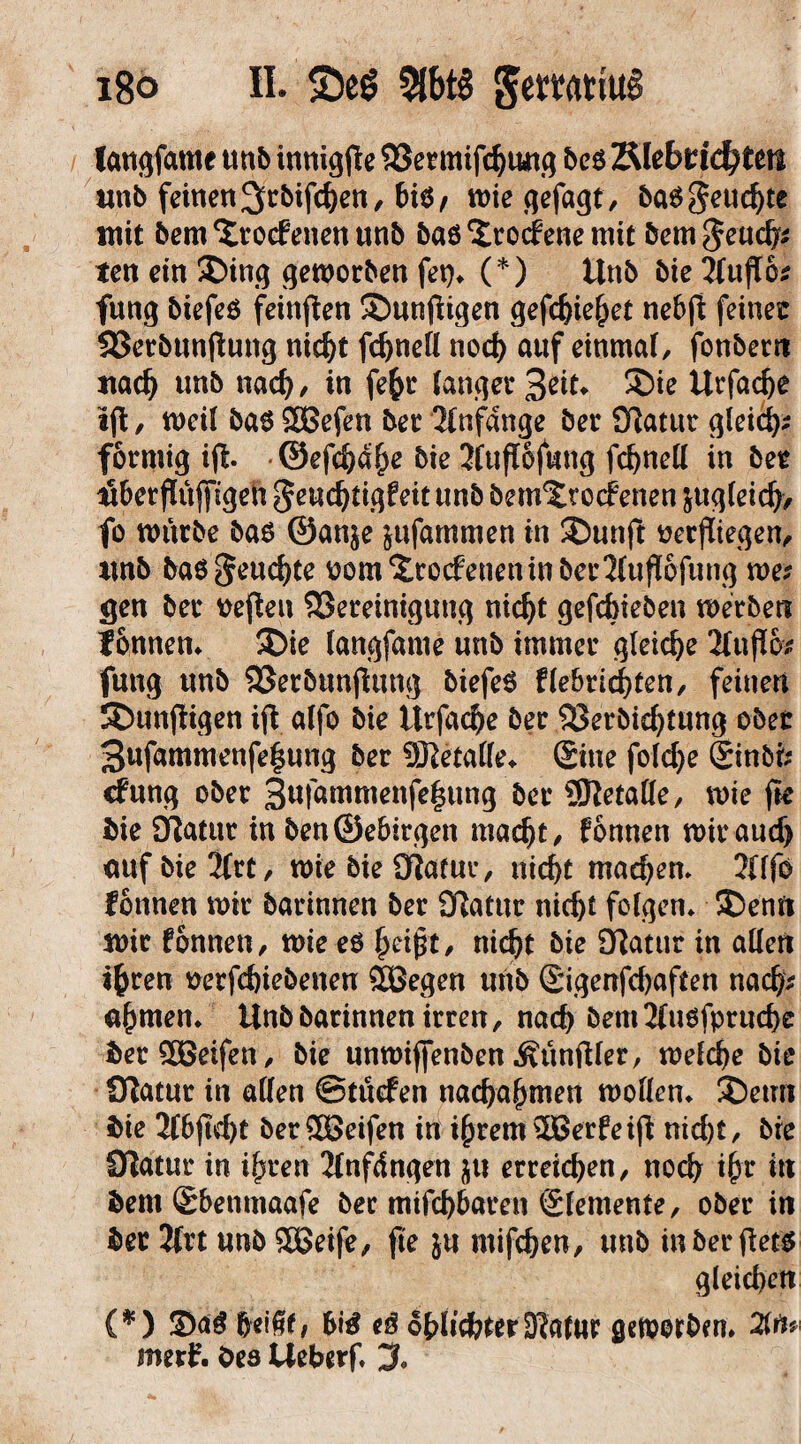 langfame ttnfc tnnigfte Sßermifdjung bcs Tttebtidjtm unb feinen3>rbifd)en, biß, miegefagt, ba^geue^te mit bem^roefenenunb baß ‘Jrocfene mit bem^eueb* ten ein SDing geworben fep» (*) Unb bie 2fufI6* fung biefeß feinten 5Dunfiigen gefd)iehet nebft feiner SSerbttnfiung nicht fchnell noch auf einmal fonber« uach unb nach/ in fefcr langer 3^t* ®ie Urfache «ft, meil baß 2Befen ber Anfänge ber Statur gleich* förmig iji ©efc&a^e bie Jluflofung fchnell in ber übetfUifftgeU geudjtigfeit unb bem^roef enen &ug(eich> fo mürbe baß ©an$e jufammen in 2)unjt verfliegen, unb baß feuchte vom£rocfeneninber2(ufI6fung me* gen ber heften ^Bereinigung nicht gefebieben merbe« f onnen» 5£>ie langfame unb immer gleiche 2Infl6^ fung unb SSerbunjtung biefeß flebrichten, feinen künftigen ijt alfo bie Urfache ber SSerbichtung ober 3ufammenfe|ung ber 9Retalle» Sine fold)e Sinbi* cfung ober 3wfammenfe^ung ber 5ftetalfe, mie fie bie Statur in ben®ebirgen macht, fonnen miraudj <mf bie 2frt, tote bie fftatur, nicht machen» 2(lfo fonnen mir barinnen ber 9!atur nicht feigen» ®enn mir fonnen, mie eß heißt, nicht bie Oftmir in allen ihren verfchiebenen 9Begen unb Sigenfchaften nach* ahmen» Unb barinnen irren, nach bem2fußfprud)c berSOGeifen, bie unmiffenben Zünftler, mefche bie Otatur in allen ©tüefen nachahmen molien» £)etm bie 2fbjtd)t berööeifen in ihrem s2Berfeijt nid)t, bre Statur in ihren 2fnfdngen $u erreichen, noch ihr to bem Sbenmaafe ber mifd)baren Slemente, ober in ber 2{rt unb 2Geife, fte ju mifchen, unb in ber jtetß gleichen (*) 2)a$ heißt/ eß oblichter-Kattir geworben. 2in* merf. Oes Ueberf. 3»