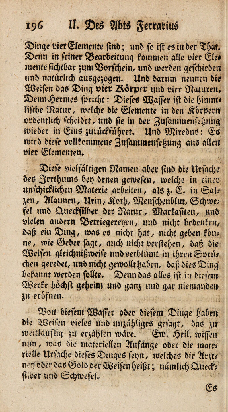 19 ß II. 9l6t$ JertatiuS Singe Pier (Elemente jtnb; unb fo iji eß in ber %hat, Senn in feiner SJearbeituttg fommen alle vier Slei mente jtdjtbar $um33orfd)ein, unb meinen gefcbiebeut unb natürlich ausgewogen. Unb barurn nennen bie Reifen baß Sing viev Körper unb Pier 9?aturen. Senn fermes fpric^t: SiefeS 2Bgffer ijt bie hitnm* fifcbe Sftatttr, weldje bie Elemente in ben Äorpem orbentlid) fd>cibet, unb fte in ber 3«fr^nienfe|ung wieber in ®ins jurücffn^ret» Unb ®irebuß: g$ wirb biefe pollfommene 3«fammenfe§tmß aus allen Pier ©fementetu Siefe pielfdltigen ffiameu a6er fmb bie Utfache be$ 3rrt^umö bet} benen gewefen, weld)e in einer unfchicflidjen Materie arbeiten, als (£♦ in @al* jen, 5ffaunen, Urin, Äotf), Sftenfchenhlut, @d}me; fei unb Ötuecffllber ber97atut, ®ar£ajtten, unb Pielen anbern SÖetriegerepen, unb nid)t bebenfen, ba§ ein Sing, was es nicht £at, nicht geben fort* ne, wie ©eher fagt, auch nicht perfkhen, baf? bie SDßeifen glei<hni£weife unbperhlumt in ihren jSpnU d}en gerebet, mb nicht gewollt haben, baf; bieß Sing bcfannt werben follte. Senn bas alles ifl in biefent ®erfe boehft geheim unb ganj unb gar niemanben ju erofnen. ®on biefent Sßafier ober btefern Singe $a6etf bie Reifen PieleS unb tmjdhligeS gefagt, baß ju WdtWttffrg ja etjdblen wdre. ®w. f)eil wijfett nun, maß bte materiellen 2Tnfdftge ober bie tnate* rieüe Ilrfache btefeßSingeS fet)n, welches bie 2fr$t/ uny ober baß ©olb ber Sßeifen heißt; nämlich CUtecf* ftioer unb ©chwefel, 2$