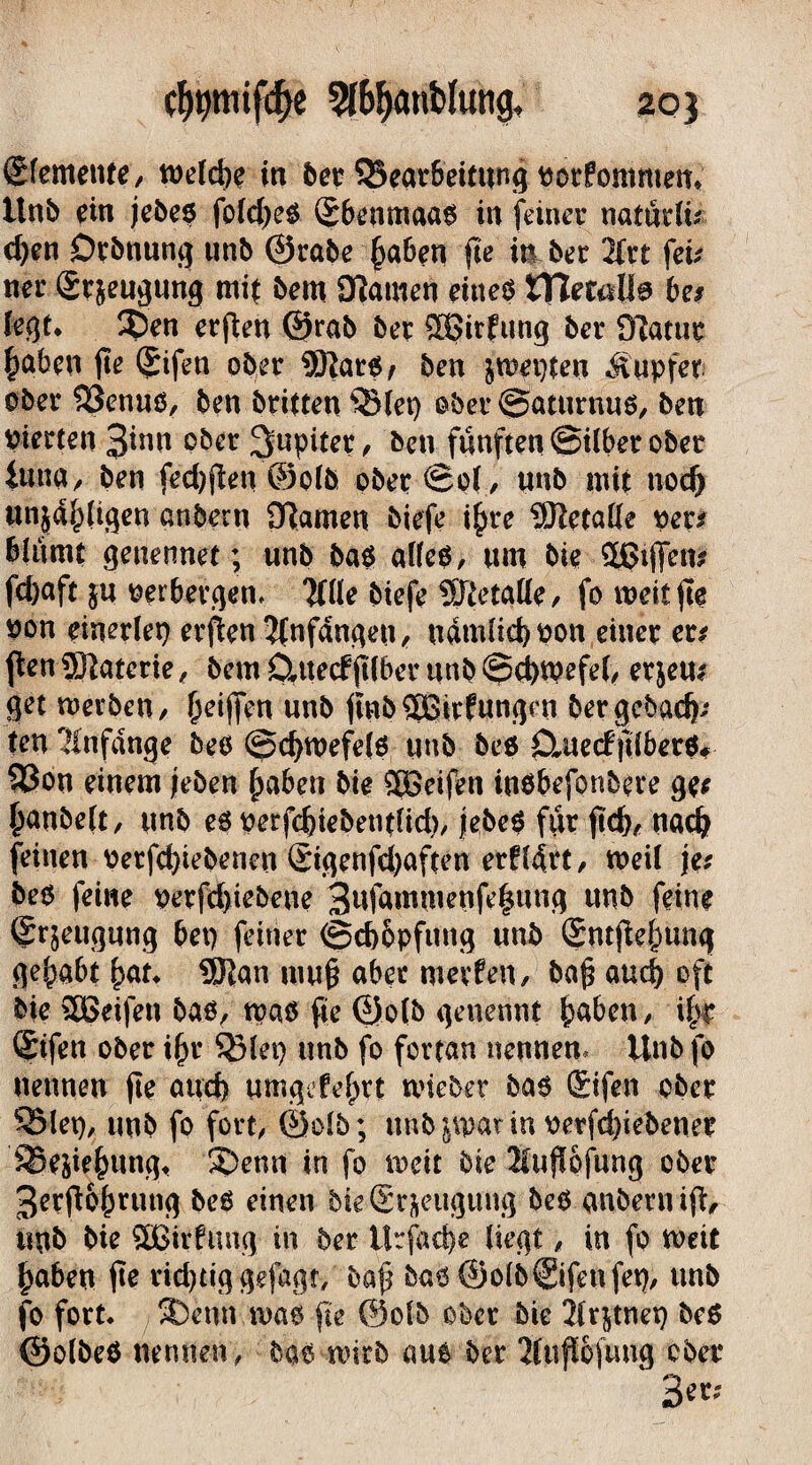 Sfemente, welche in bet SSear&dtttng tiorfommew. Unb ein jebeß foId)eß ®6enmaaß in feiner natürü? d)en Drbnung unb ©rabe haben fie in ber 2frt fei? ner (gr&eugung mit bem Kamen eitteß IHetajla be? (egt* $)en erfien ©rab ber £ffiirfung ber Katur haben fie (£tfen ober 9Rarß/ ben jn?ei)ten Tupfer ober $3enuß, ben brieten QHet) ober ©aturnuß, ben Vierten 3inn ober Jupiter, ben fünften ©über ober tuna, ben fed)fiett©olb ober ©o(, unb mit nod> unzähligen anbern Kamen biefe ihre SRetatte per# Bliimt genennet; unb baß alfeß, um bie 3giffen? fcfyaft ju verbergen* Wie biefe Sftetaüe, fo weit fie von einerlei erfien 2fnfdngen, n4mlie|von einer er? fien SFiatcrie, bem04te(ffi(berunb©d)tpefe(^ erjeu? get werben, (jeifien un& finb Sßirfungen bergebad)? ten Anfänge beß @d>wefelß unb beß Ctuecffilberö# 53on einem jeben haben bie SBeifen inßbefonbere ge? hanbelt, unb eß perfdfiebentfid), jlebc^ ftir fid)/ nad? feinen verfdfiebenen Sigenfd)aften erfldrt, weil je? beß feine verfdfiebene 3nfammenfe|nng unb feine ®r$eugung bet) feiner ©cb&pfutig unb (Sntfiehung gehabt hat* Sftan mufi aber werfen, bafi auch oft bie SBeifen baß, maß fie ©olb getrennt haben, ihr CStfen ober ihr Sßlet) unb fo fortan nennen, Unb fo nennen fie and) umgekehrt wteber baß Qnfen ober *Q5let), unb fo fort, ©olb; unb parin verfdfiebener SSeäiehung* 5Demt in fo mit bie Sufiofung ober 3erfi6hrung beß einen bk(£r&eugung beß anbern ifi, nnb bie SBirfung in ber U:fad)e liegt, in fo mit haben fie rid)tiggefagt, bafi baß ©olb@fenfet), unb fo fort. ®enn maß fie ©olb ober bie jlrjtnep beß ©olbeß nennen, bdß wirb auß ber Kufi&jüng ober B«r;