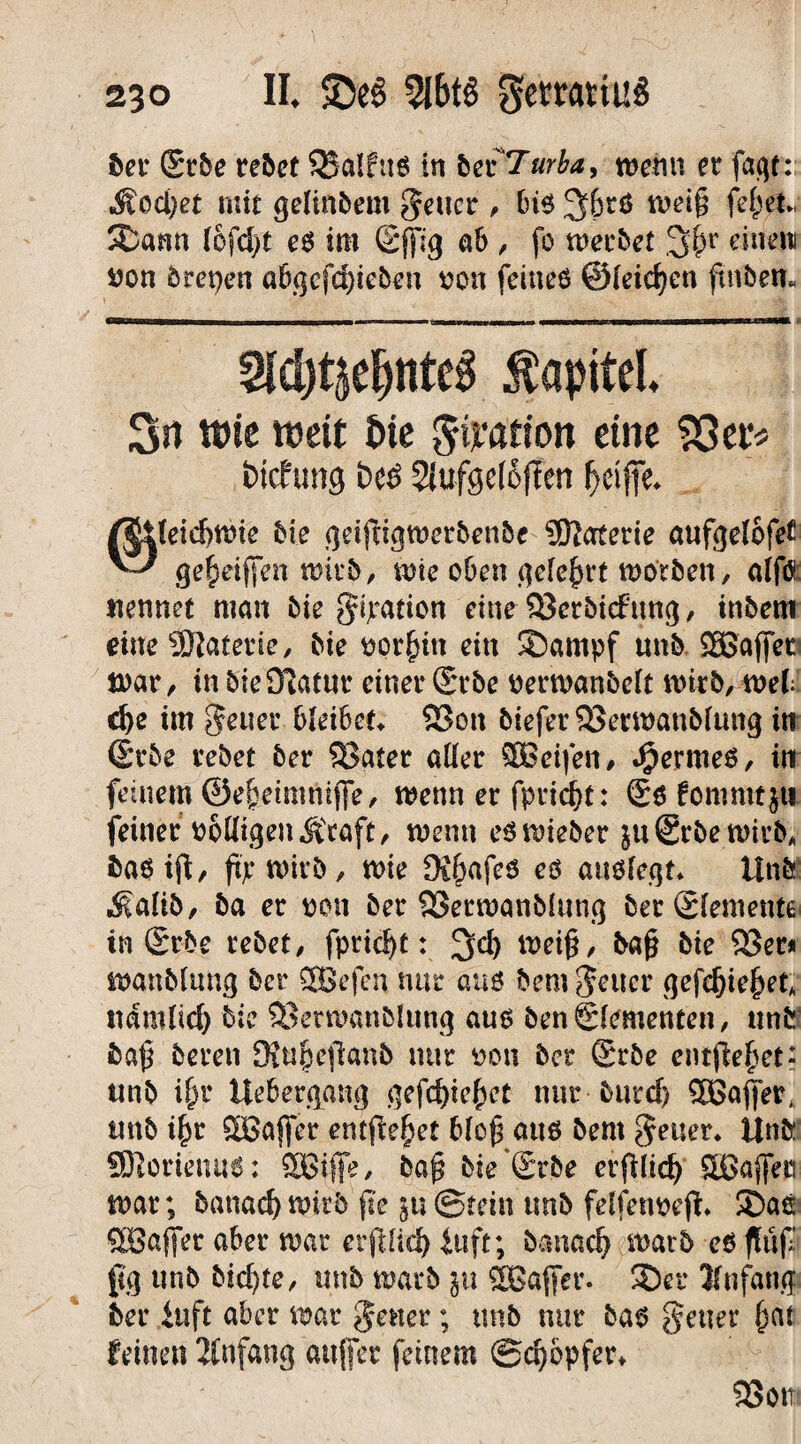 ber Srbe rebet SBalfttS in beiTurba, wenn er faqt:; Äod)et mit gelinbem geucr , bis 3&tS weiß feßet., ©ann lofd)t es im (Sjfig ab , fo werbet 3#r einen von brepen abgefdßeben von feines ©leicfjen ßnben. Siebentes Kapitel. 3n wie weit &te gtyation eine SSer« btcfung bcö 2Jufee(6flcn f>ri(K. @leid)Wie bie geiftigwerbenbe Materie aufgelofet gemäßen wirb, wie oben gelehrt worben, alftf nennet man bie Ration eine Skrbicfung / inbem dueSSRaterie, bie vorhin ein ©arnp'f unb SSßajfer war, in bieOlatur einer Srbe verwanbelt wirb, web d)e im geuer bleibet* S3on biefer23erwanblung in ßrbe rebet ber £?ater aller SBeifen, Jjpermes, in feinem ©eßetmniffe, wenn er fpridjt: £s fommtjti feiner völligen Äcaft, wenn eswieber $u©rbewirbA bas iß, ftp wirb, wie Di&afcS es anslegt. Unb $alib, ba er von ber 23erwanb(ung ber Elemente in Srbe rebet, fpridß: 3$) weiß, baß bte 93er* wanblung ber SOßefcn nur aus bem Reiter gefdßeßet* ndmlicf) bie 33etwanblung aus ben ©erneuten, unb baß bereu SRußeßanb nur von ber Srbe entßeßet- unb ißr Uebergang gefdßeßet nur-burd) Sßaffer, rntb ißt SBajfer entfielet bloß aus bent Reiter* Ünb SRormms: ffißfffe, baß bie ®rbe erßlid) Sßajfen war; banac^wirb ße ju©tein unb felfenveß* ®ae StBaffer aber war erftlicfy fuft; banaclj warb esßnf [ü] unb bid)te, unb warb ;u SBajfcr. ©er Jfnfang ber iuft aber war fetter; tmb nur bas fetter ßat feinen Anfang außer feinem ©cfyopfer* 93ott