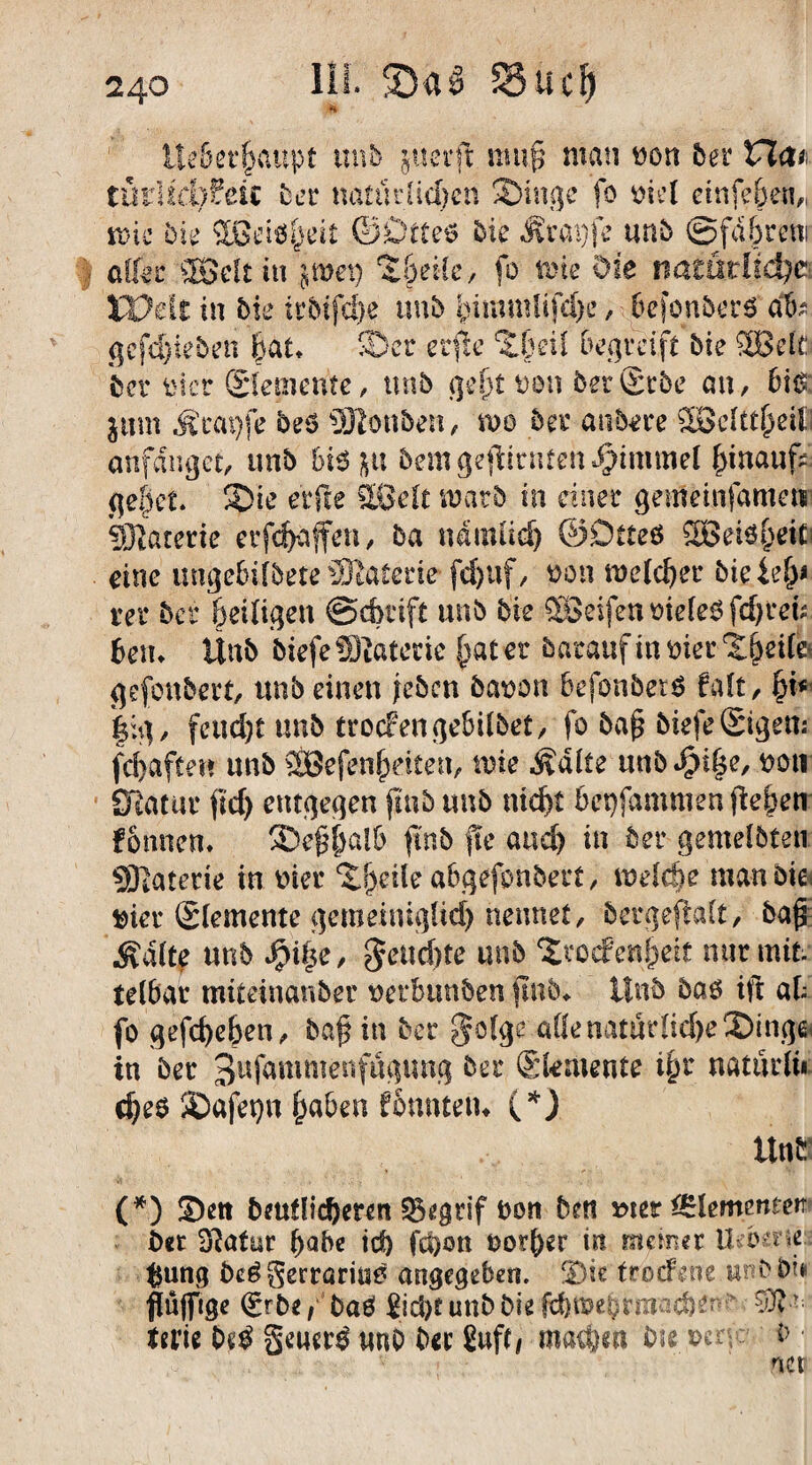 III. SSuclj llcöer^attpt trab juerft muß man wen 5er na* tütlicMdt bet natürlichen Singe fo oiel etnfe&en„ me bk 5ßd6|eit ©Dtteö bk Ärai)fe unb ©fd&rcni aller ffißelt in jwep $f>et(e, fo tpie Oie mtadid)c XVdt in bk irbifdfe unb bimmUfthe, hefonberä ab* gcfdfteben hat* ©er erfte %l)eil begreift bie SBelC bet* tner ©erneute, unb geht Don betScbe an, 6i& beö SJtonöen, n>o 5er anbere SBcItt^eil anfdnget, unb bk p bemgeftinUeni)tmmel hinauft gebet. Sie elfte Sßelt matb in einer gemetnfameti Materie erraffen, ba nämlich ©Dtteö SÖeisheifl eine ungebifbete üKatede fdjuf, oon melcher biete!)* rer bei* heiligen ©dmft unb bie Sßeifen oieleb fd)t*eft betu Ünb btefeSftaterte tratet baraufinmetSheile« gefonbert, unb einen [eben öafcon BefonberS falt, (jt* |ig, feucht unb trocren gebübet, fo baß biefe ©gen: fd>afcen unb ffiBefenheiien, tute ivdlte unb^iße, ttoti STiatur ftd> entgegen ftnb unb nicht 6et)fammen [leben fomiem Seßfmlb ftnb fte auch in 5er gemelbten SKaterie in wer Sjjeile abgefonbert, welche man bie wer ©emente gemeiniglich nennet, bergeftalt, baß Ädlte unb $i|e, feuchte unb Stoc?enfyeit mir mit. telbar mitetnanber uerbunben ftnb* Unb baö ift ab fo gefthehen, baß in ber §olge alle natürliche Singe in ber 3ufammenfügung bei* (Skmente ihr uatürlü chr$ Safepu haben fonntetu (*) Unb (*) Sett baulicheren Q5egtif bon beti »ter Elementen ber iftafm* habe id) fci)on borher in meiner Ud^ne #ung be6 gerrarme angegeben. Sie trodfene tu b bi# flüjfige (grbe, baei £id)t unb bie fthtttehrmacben?*- Wie M geuer^ unb ber Sufti machen biepen- b