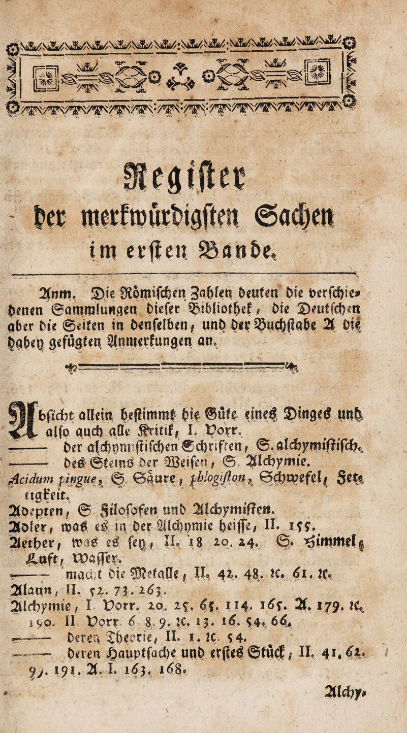 im etffen, 3$anöe, 2(nm, &ie SRomfdbm 3abfcti Deuten Oie fcerfc&te* Denen ©ammluwgen Oiefet 3}ib(iof&e£, Oie S)mtfd)«n aber Oie ©eiten in Oenfelben, unO D«r£$ud)Rabe 21 Oi| Oabep Slnmerfungen an. flf bftd)t allein beßimml Die dne| ®ingeg uti| alfo and) aß« födtiff I. t?orr„ — Oer ald)^m!Rifd)en 0d)nfrenr 0. ald)ymiÜi(dhr ——- Oe$©temß öer SBdfcn, 0 %ld)ymie. Acidum pingue9 0|tsre, $h!ogiflon9 0d)tt>efelj $**& ttgfrit, Stoppten, 0 Sslofpfett unO 2lld?fmif?eif. 2tt>ler, tnaß in Der ^Ücbpmie bciflfe, H* iff. 2letber, m$ eä U%, ?!• *8 20. 24, 0. ^imme(| Ättftf XVäffe& «r—— niaci;t Oie Gefäße # II« 42. 48* K# 61 ♦ JC* 2(lnun, II. ?i. 7$. 263. 2Ucbymie, I Porr. 20. 2*. <3?. 114. i£f. 2f. 179, JC* i9o. II Porr 6 8 9. IC. 13. 16. S4> 66* -r—— Deren $l)eene, II. 1. K *4. ——Deren £auptfad)e unO erReg ©tue? * II, 41,6\> yj, 191. 21, I. 163. 168. 2fld?y#