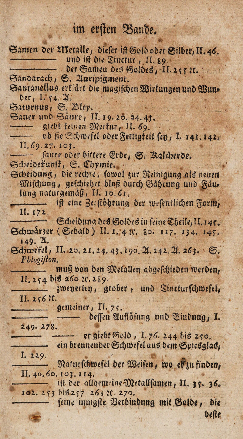 'Ü ' ' ' • • . tarnen Der ttletatle t btcfer if? @o(£> ob^r @ff6er/ II* 4^* -- unD ifi Die jincfpr , XI. 89 -——*— Der@>artmi De$ $jo|D,eg>.-II.2$f K. % ©änöarad), 0. 2(aripfgmrnt. ©antaneÜaä etf.-arc Die magsfc^enSßir^unscnunÖffiüli» Der, V f4.- X. ' *. ^xtnrnuBf ©. Bfey. ©aiter ui»D-©Sure/ 11.19. 26.24.4), “-i— giebt deinen hierfür r IX. 69. —— 0b jw0$roef«l oDergmigfdt fcv, I. 141.142, II. £9. 27* IO). —— faure eDer biftere ®rDe| 0» &dd;erDe, ©dmömig / Die .rechte, fomol $ur Reinigung „dg neuert COitfd)ung t gtfj$ief)et biog Durd) ®d&rung unD gau* lung naturgemäß# XI. 10,61, w—-—I— ifX eine get fio^rung bst n>efmUtd)ett gerrtt/ II.172..  •—111  <Sd)dbiJRg be$®c>IDegin feMe®#etfe/U,i4$v Bcfcmarjer (0fba(D) II. 1.74 2c. 80. 117. 134. 14?. 149. X ©cbtueftfl# Ii. 20. 21.24. 43.190, X242.X 263. 0, Phlogifton. 4——- muß öon Den SDidaüen abgefc&ieben merben* II. 2)4 bjö 260 K.289. — •■••,.— äu>et)erhi), grober# unD S£t 1?cturfd)n?rfrI# II. ltflt ... gemeiner# Xl%7*. — -- —- befferi Stuflofung unD ^inbnng# L 249. 278. -—-. - er gtebf ®oID # I.76. 244 big 290. ---- ein DrennenDer 0d)tt)efel aug Dem 0pieggla$# I. 229. ,/• . # ;*■ w --■ ■ ■-.— &a?urfcfm>efd Der Reifen, foo ef$uftnöcn^ II. 4o.60.103.114. -—-ttf Der aUdm?ine3)Ietaflfamen# II. j). 36* io2. i?3 bi$z<)7 16t K 270. - feine innigfte SerbinDung mit ©albe, Die btfit