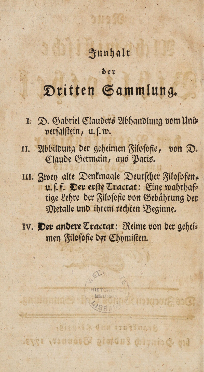 V I ft er S)nttcti ©ammlung, t I. S5. ©abriel 0aut»crö Slb^an&lung öomUnf# Berfalflein, u.f.w. II. Slbbilbung Der geheimen Sifofofie, »ön S). ClauDe Q3ecmain/ ouö ^ariö. III. ' gwe^ alte S^cnFmaale S5eutfd&ct gilofofeti/^ u.f.f. Oec eefie Cractat: ©ne wa^r^af# tige Se^tc Der gilofojiie »on @ebttl)rung Der ?Ci^etalle unD ibretn reebren ^Seginne. IV. Oecrtn&cccOcactat: pieime »on Der gebei# men gilofofüe Der Sbbmtften. r ?i)sfcir: /