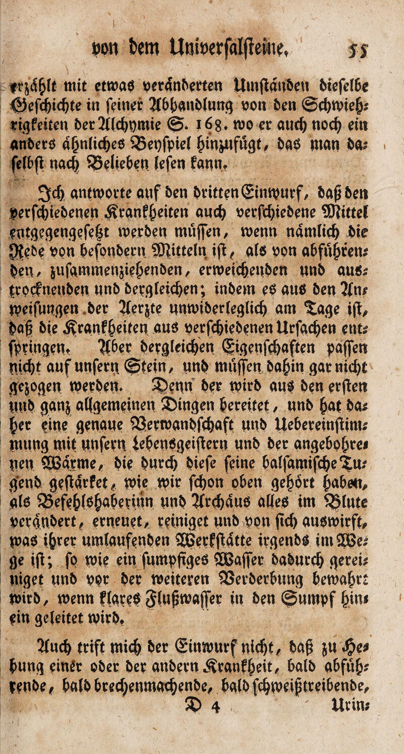 i»em Unlöevfalfiew?, jj mit ctwaö ^er4n^emn Umflaube« 5tcfe(6e <S^fc6tc^te in feiner 2(6()anMnng von öen ©(^tvie^; tigfeiten t^er2((c^^mie ©. lög* n)0 er anc^ noc^ ein ant>erö a^niic^eö 35et)fpie( ^in^fögt/ öaö man H: fefbfl nac| ^elie&en (efen fann» antworte anf ben dritten ©nwurf, bap6en perfc^ieOenen ^ranf§eiten and) oerfc^iebene SJtitfct entgegengefe^t werben muffen, wenn namlic^ bie i]^ebe pon befpnbern Mitteln ifl^ al6 pon abfu^ren^ beu/ iufammenjie^enben, erwei^enben nnb au«^ trprfnenben nnb bergteicben; inbem eP auö ben 2(nr Weifnngen ,ber 2(erjte nnwiberteglicb am ^age i(t, baf bie ^ranffeiten nuö perft^iebenen Urfgcben ent; fpdngent ?tber bergleicben (|igenfc&aften paffen nicbt auf unfern ©tein, unb muffen ba^in garniert gesogen werben* ^enn ber wirb aui ben erflen nnb ganj alfgemeinen ä^in^en bereitet/ unb but ba^ ^er eine genaue 93erwanbfcbaft unb IJebereinflinu rnnng mit nufern iebenogeif^ern unb ber angebpbrei nen SBarme, bie bnreb biefe feine balfamifcbe^^m genb gefiarfet/ wie wi^ fd)on oben gehört jubelt/ gfo 83efe^(6^aberinn unb ?(rcbau6 alieo im 5$rntc peraubert, erneuet, reiniget nnb ppn ftcb aupwirft/ WnP ibrer umiaufenben 5Berffl4tte irgenbp imSßei ge ip; fp wie ein fumppgeö SBaffer babnreb gerei; uiget nub ppr ber weiteren SSerberbung bewahrt Wirb , wenn figreP in ben ©umpf bin# ein geleitet wirb» 2fncb trift mich ber ginwurf nicht/ ba§ ju ^e^ bung einer ober ber anbernÄranfbeit/ halb abfnb^ renbe/ halb breebenmoebenbe/ baib febweiftreibenbe/