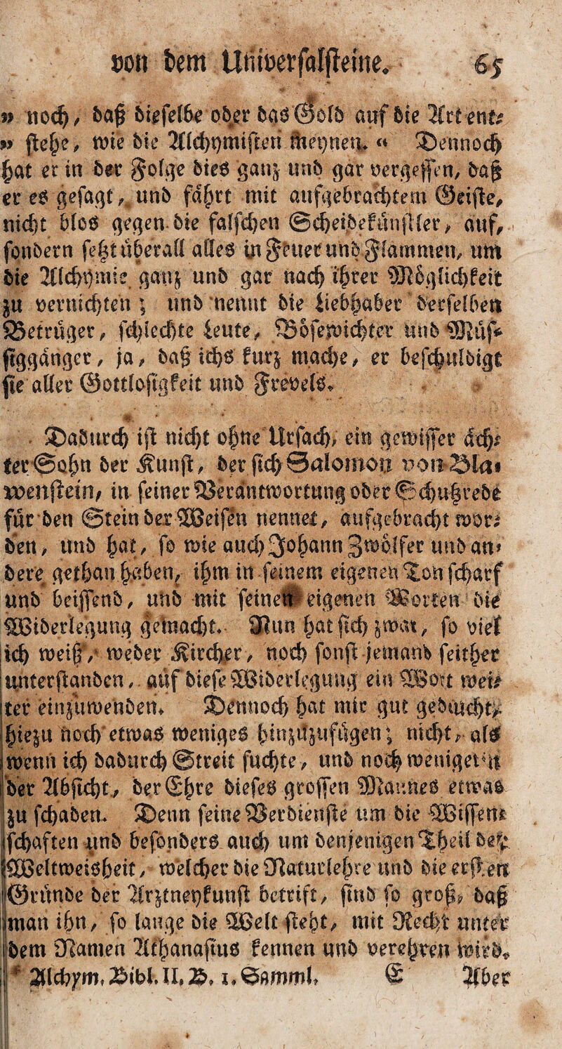 »on tem Utiiöerfalfieme, 6>s » iio(^/ 6iffcl&e o&er 6flö ©ofö auf 6ic JCct ent# w {le^e, me bk 3(lc()t}mifwn äin}net|* <* ®ennoc§ ^at in 5ec §o(f]e bteö ganj imb gar yergejftn/ er eö grfaqt unb fd^rt mit aufge6raä)tem 0ei|^e^ niefet bioö gegen, bie falfe^en @«^eibefu!i(Uer/ auf, fonbern fe|t«beraö aÖeö m§Hieninb $^fammem um bie 3((c&i)mie gai^ unb gar nac^ i^rer 5n6(]üd)feit }u mmic^ten ^5 unb'nennt bie iieb^aber b^rfetben SSetruger, fd)lccbte ieute^ ®6femi^ter uub®üfi^ ftggdnger, ja, ba§ id)6 furj niad)e ^ er befc|iilbigt jie aöer ©ottlojigfeit unb gre^efö. - / $)aburc^ ifl ni^t o|tte Urfac^, ein gemiffer dc^i^ ter'^Q^n ber ^unjl:, ber fic^^Salomou weniieinf in feiner SSerdntmortung ober ^(^u|rebe fur ben ©teinbexSöeifen nennei, aufgebra<^t mör^ Öen / unb ^at, fo me aud) 3o^ann gtoblfer unb an» öere^ get&a!v^,aben, i^m in feinem eigenen %m fc^arf unb* beijtenb, uiib mit feine# eigenen ^!Soiten bie ^iberle’gung gelnad)t* SBun f^at fic^ jmat;, fo oiel |ic& Weber ;^irdi^er / nod) fonfl jemam j^eit^er Hnterfianbcn, aufbiefeäBiberfegung ein ®ott voek ter einjuwenbem ©ennoefe &at mir gut gebcucl&t^ ^ie|U nod) etwa$ weniges {)in^it5iifiigen; nid^traföi wenn ic^ baburd) ©treit fuc^te , unb no^tueniget^n Ver3(bftd)t^ be.rS^re biefeS großen 5)laune0 etwas }u fc^abem 2)enn feine Serbienpe um bie ®iffenfe fd)aften unb befönbers aiu^ um benjenigen'J^eiibel: SOßeltwei^eit/ Welcher bie i]Ratui1ef^re unb bie erflerr ©runbe ber 'Hr^tnet}funfl: betrift, pnb fo grops, ba§ i man i&n, fo lange bie 3Üoelt fle^t^ mit 9?ed>t unreif löem 3^amen Stl^anapus fennen unb oere^ren p i*^mmU @ !jCber