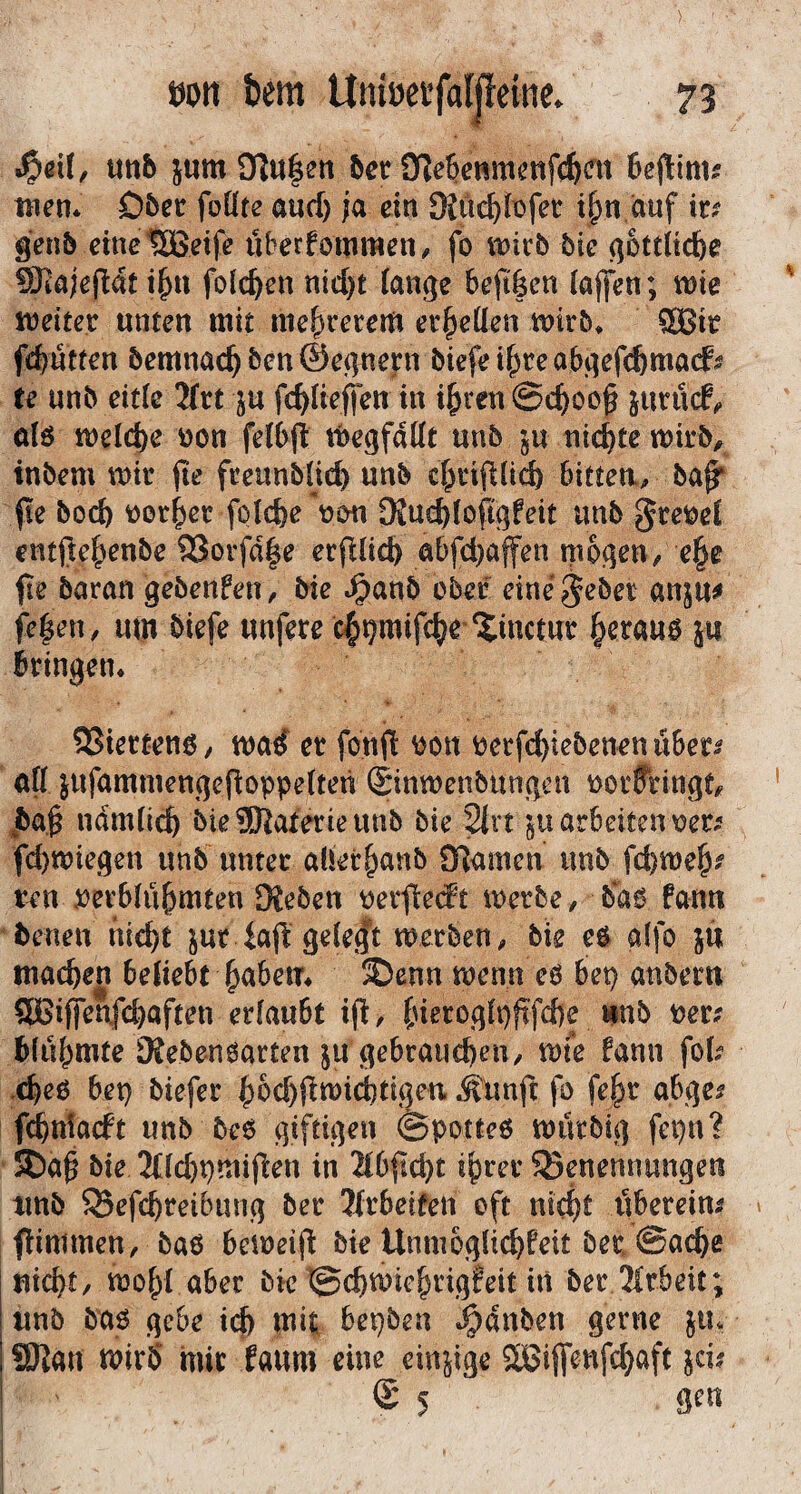 unb jum 9]«|sn bcr O^cbcnmcnfcbflt 6c(!ims tnern Ober foüte aud) ;a ein 9iü($[iofet i^n auf ir^ gen5 etnellöetfe überfornmeii, fo iDirb 5ic ^oftüc&e !Sta;e(lat i^u folc^en nid)t lange bejt|en (afen; wie weiter unten mit niedrerem er^eÜen wirb* ®Bir fd)utten bemnac^ ben ©egnern biefeif^reabgefcfemad^ te unb eitle 7(vt p fc^lieffen in i^reu©c^oo§ jurucf^ olö weld)e üon felbfl ttegfdllt unb ^u nickte wirb^ inbem wir jte freunblid) unb cl^rifdicfe bittea^, ba^ fte bocb r>or^er folcfee *t>£^ DJuc^loftgfeit unb 3rer>el entfte^enbe 93orfd|e erfilicb abfd)affen giogen, e§e fie baran gebenfen, bie ^»anb ober eine^^ber anju^ fe|en, um biefe unfere c^^mifc^e ^^inctur §erau6 ju kingen* SSiertenö / wa^ er fonfi ^on t»erfd)iebenen uSer^ all jufammengepoppelten ©nwenbungen tjorffringt^ J^a.^ ndmlic^ bie®aterieunb bie 21rt 'gU arbeiten fcbwiegen unb unter aüer^anbiyjamen unb fd)we&# ren perblu^mten Keben t^erfiedt werbe / b'a6 fann benen nie^t ^ur4a|^ gele,^t werben, bie e$ alfo jü tnacben beiiebt ^abetr* 5Denn wenn eö bep anberti 9Eiffenfd)aften erlaubt ift, (netoß(t)ßfd)e mb per? blu^mte 9ieben6arten ^u gebrauchen, wfe fann fol? .cheö bet) biefer h&d)fiwid)tigen .Sunft fo fe^r abge? fdbtifacft unb beb giftigen ©potteö würbig fepn? lS)a§ bie 2i;id)pmi(len in 21bfid)t ihrer Benennungen unb Befchreibung ber 2frbeifen oft nicht öberein? flinimen, baö beweijl: bie Umuoglichfeit ber Sache nicht/ wohl aber bie ©chwiehrigfeit in ber Arbeit; unb baö gebe ich bepben ^dnben gerne ju* SDJan wirb mir laum eine einzige S^iffenfd^aft jd? © 5 gen