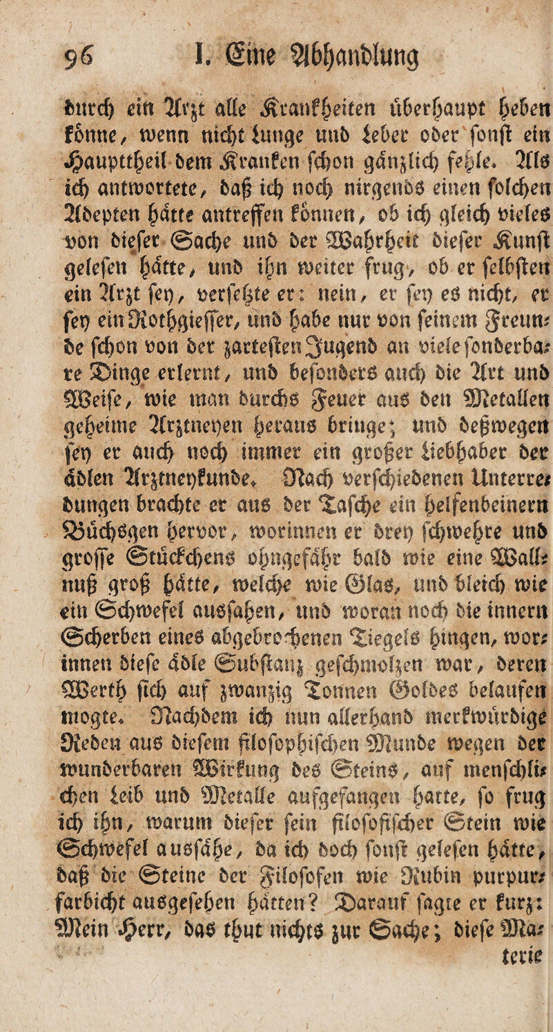 fcutc^ ein 3(vjt atte Ätanf^eiten ü6cr^aupt liehen tt)enn nid&t iunge uub iehet ober fonp eilt J&auptt^eil bem Traufen fc&on fef)(e. JHö antwortete, ba^ ic^ noc^ mrqenbö einen foic^en 2(bepten ^atfe antrejfen fonnen, ob ic^ ^ki(S) uiefeß i)on biefer @ac^e unb ber ®a^r^ett biefer Äunfi gelefen |>dtte, unb i§n weiter frug> ob er felbjlett ein 3{rjt fep, t)erfe|te er: nein, er fep eö nic^t, er fep einfXot^^ieffer, unb ^abe nur won feinem be fc^on oou ber ^artefien 3uqenb an oielefcnberba? re 3)in9e erlernt, unb befonberö auc^ bie 2(rt unb SBeife, wie man burd)b ^euer au6 ben SßetaKen geheime 3(rjtnei)en §erau6 bringe; unb begwegen fep er auc^ nodb immer ein großer iieb^aber ber dbien 2(r^tnepfunbe. Sflac^ »erf^iebenen Unterre/ bungen brachte er au6 ber ^afc^e ein ^elfenbeinern S3ü^ögett i^er^or, worimien er brep fd)we^te unb grojfe ©titcfc^en^ oipngefdfir halb wie eine 2Ba(^ nu^ gro^ ^dtte, welche wie@la0, unbbfetcf) wie ein ©c^wefel auofa^en, unb woran nod) bie tnnern @c^erben eineö abgebrof>enen ‘Jiegelß gingen, wor; innen biefe 4ble ©ubfeanj gefebnw^en war, bereu SBert^ fid) auf iiwan^ig ‘Sonnen ©olbeö belaufen inogte^ fRad)bem icf) nun ader^anb merfwurbige Dieben aus biefem fi(ofop^ifd)en ^unbe wegen ber wunberbaren fSBtrfung bes ©teins, auf menfcbli# eben ieib unb äRetaÜe aafgefangen b^tte, fo frug idb i&n, warum biefer fein f!iOfoftfd)er ©tein wie ©ebwefel ausfa^e, ba td) bod) fonft gefefen ^dtte, ba§ bie ©teine ber Jdofofen wie Diubin purpurn farbic^t außgefeljen Ratten? S)arauf fagte er furj: 9Jiein *^err, bas t^ut nichts äwr ©oc^e; biefe 9Jia.' terie