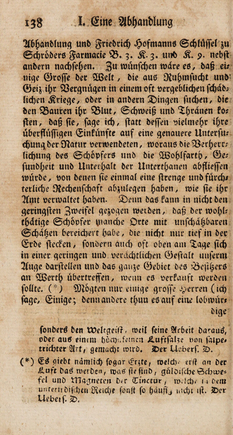 2(6^anb(unq mb griebrit^ J^ofmannö ©c^föf^t ju ©c^roberö garmacic 3* uiK) M. 9- neb(l anbcrn nacbfe^em 3^ ba§ d.- tiiqc ©rofife bec fflBelt, bie auö SKu&mfucbt unb' ©eij t[;c ÖJerqnuqen in einem oft ^erqeb(ici)en fc{)nb^ (id)cn Ätkqe , obetr in anbern iDinqen fucbeii/ bic ben 93ani:cn i^r S3lut, ©c^wei^ unb ^|)rdnen tof ften, ba^ftO/ fa^e irf), j^att beffen ddme^c i^re überffüffi^en £infunfte auf eine genauere Unterfu-' c^ungbet Sf^atur oerwenbeten, morauö bie ^er^ern lid)ung beö ©(^opferö unb bie ^o^ifartp, @e/ funb()eit unb Unteri;a(t ber Untert^anen abfliejfen mutbC/ pon benen fte einmal eine jlrenge unbfuvcb/ tedifbe 9tecbenfd)aft a6;^ulegen ^aben, n>ie fle i^c 3fmt oecmaltet (;aben. S)eun baö fann in nidbt ben gedngflen meiben, bQ§ bev mo&Lr t^dtige ©ci)6pfec piandbe Orte mit unfci)dpacen @d)d^en bereichert habe / bie nicht nur tief in bec ©cbe jlecFen / fonöern and) oft oben am ^age fleh in einer geringen unb oerdchdici)en ©efrait unferm 3fuge barfieüen unb bae gau^e ©ebiet bes '^efi^erö an ®etth ubectreffen/ roeun eo oerfauft toerben foÜte. C'O fBZogten nur einige grojfe i;»erren (ich jage/ Sinige; beimanbere thun eO auf eine (obwurr bige fonberö ben tOeltgeif?, meil feine Sfrbeit barau^, ober auö einem becowf^tnen Äuftfal^e non faipe^ trichter 2(r(, gemacht JOtt Ueberf C^) giebt ndmüch fogor i£'r^te/ meid), erf? an bec <ß.uft baö toerben, loaö fieftnb, guloifche0d?u?e« fd unb tnagneten Cmctur, m.lchr 11 Dem unfernbtfh^n Sieici}? fonji fo hdu^j nicht fft. 2:>cr liebet f. k>.