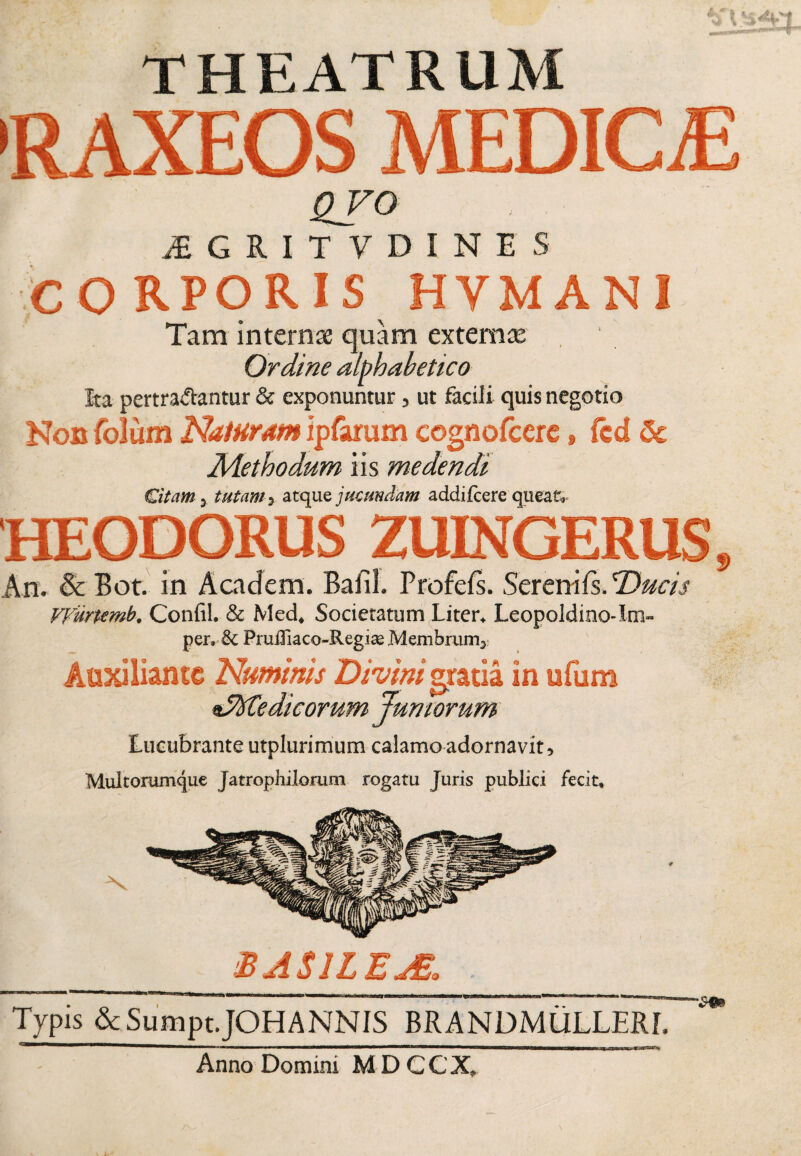 THEATRUM 'RAXEOS MEDICiE QVO iEGRITVDINES co RPORIS HYMAN I Tam internae quam externae Ordine alphahetico Ita pertrahantur & exponuntur, ut facili quis negotio Non folum Naturam ipfarum cognofcerc, fcd & Methodum iis medendi Citam 3 tutam3 atque jucundam addifcere queat, HEODORUS ZUINGERUS, An. & Bot. in A eadem. Bafil. Profefs. Sereni fs. Ducis VVurttmb. Confil. & Med, Societatum Liter, Leopoldino-Im- per. & PruiXiaco-Regise Membrum3 Auxiliantc Numinis Divini gratia in ufum dMedicorum Juniorum Lucubrante utplurimum calamo adornavit. Multorumque Jatrophilomm rogatu Juris publici fecit. BASILEjS. Typis &Sumpt.JOHANNIS BRANDMULLERI. Anno Domini MDCCX,