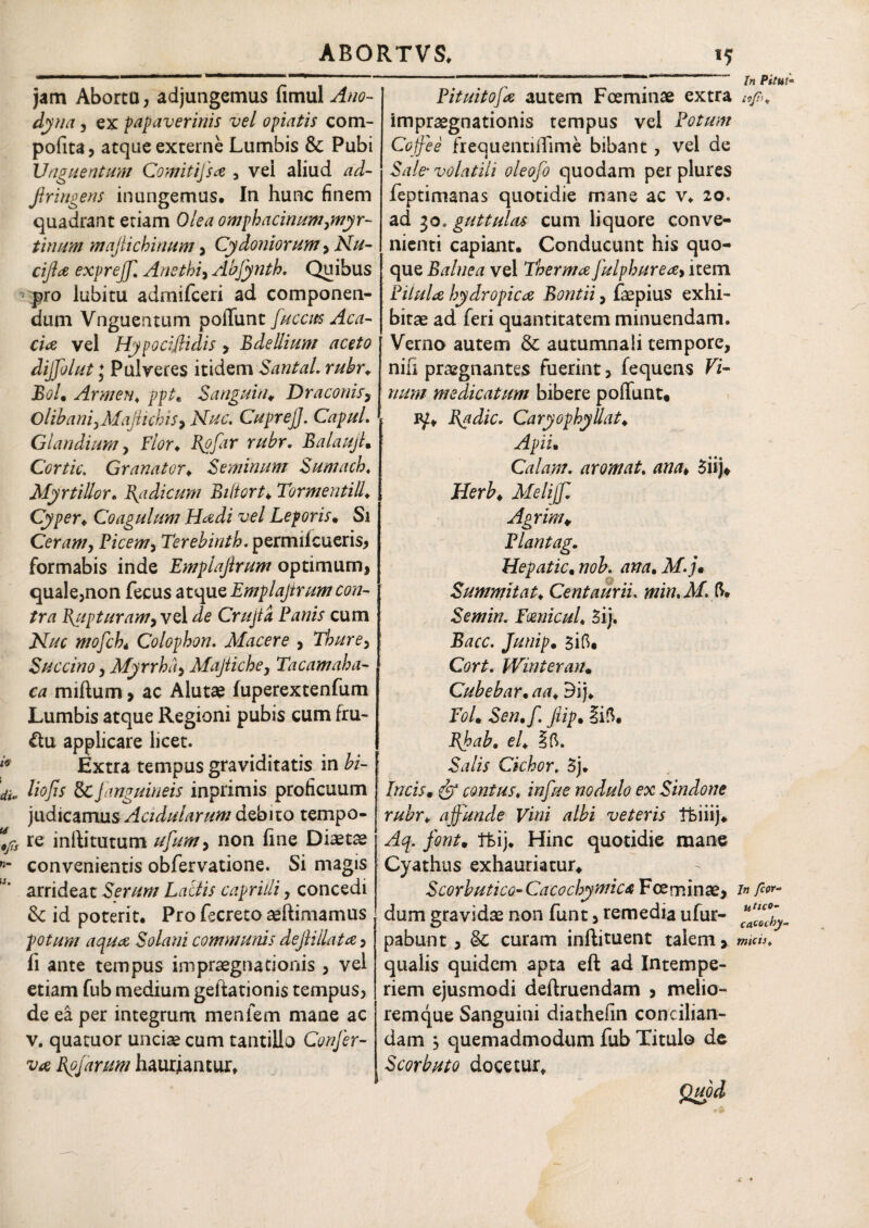 jam Abortu, adjungemus fimul Ano- dyna, ex papaver inis vel opiatis com- pofita, atque externe Lumbis 6c Pubi Unguentum Comiiifsa , vei aliud ad- firingens inungemus. In hunc finem quadrant etiam Olea omphacinumynyr- tinum maflichinum, Cydoniorum > Nu- cijla expreff. Anethi, Abfynth. Quibus pro lubitu adrnifceri ad componen¬ dum Vnguentum poiTunt fucem Aca¬ cia vel Hypocifiidis > Bdellium aceto dijfolut ; Pulveres itidem Santal. rubre Bol, Armen\ ppt, S angui tu Draconis, O libani, Majtich is, Nuc. CupreJJ. Capul. Glandium, F/tfr, Rpfar rubr. BalaujL Cortic. Granator, Seminum Sumach. MyrtiUor. Radicum Bifiort♦ Tormenti ll. Cyper, Coagulum Hadi vel Leporis. Si Ceram, Picem, Terebinth. permiicueris, formabis inde Emplajirum optimum, quale,non fecus atque Emplajtrum con¬ tra Rupturam, vel ^ Crujta Panis cum iST//r Colophon. Macere , Thure, Succino, Myrrha, Majtiche, Tacamaha- ca miftum, ac Alutae fuperextenfum Lumbis atque Regioni pubis cum fru- &u applicare licet. Extra tempus graviditatis in bi- liofis Sc[anguineis inprimis proficuum judicamus Acidularum debito tempo¬ re inftitutum //////#, non fine Diaetae convenientis obfervatione. Si magis arrideat Serum Latiis capriili, concedi &: id poterit. Pro fecreto aeftimamus potum aqua Solani communis dejliilata, fi ante tempus impraegnationis , vel etiam fub medium geftationis tempus, de ea per integrum menfem mane ac v. quacuor unciae cum tantillo Confer¬ va Bpfarum hauriantur, — —>• jn Pituitofa autem Fceminae extra afi. impraegnationis tempus vel Potum Cojfee frequentiiTime bibant, vel de Sale’ volatili oleofo quodam per plures feptimanas quotidie mane ac v, 20. ad 30. guttulas cum liquore conve¬ nienti capiant. Conducunt his quo¬ que Balnea vei Therma fulphurea, item Pilula hydropica Bontii, faepius exhi¬ bitae ad feri quantitatem minuendam. Verno autem & autumnali tempore, nili praegnantes fuerint, fequens Vi¬ num medicatum bibere poliunt* Radie. Caryophyllat♦ Apii• Calant. arornat, ana* 3iij* Herb4 Meli fi Agrim* Plantag. Hepatic, nob. ana, M.j* Summitat, Centaurii. min.M. ft* Semin. Emicui♦ 3ij. -Rite. Junip. siO, OrL Winteran. Cubebar• aa„ Dij, fW. -to,/. ftip. liO, Rhaba ef 10. Stf/ir Cichor. 5j. Incism contus, nodulo ex Sindone rubr, affunde Vini albi veteris Tbiiij, /tfn/. tfeij. Hinc quotidie mane Cyathus exhauriatur* Scorbutico-CacochymicA Fceminae, lar¬ dum gravida non funt, remedia ufur- pabunt, & curam inftituent talem, »««*. qualis quidem apta eft ad Intempe¬ riem ejusmodi deftruendam , melio- remque Sanguini diathefin concilian¬ dam , quemadmodum fub Titulo de Scorbuto docetur*