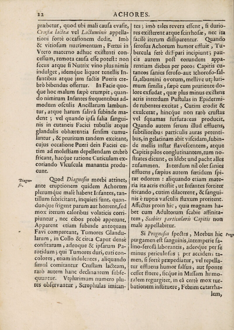 praebetur, quod ubi malicaufa evaflt, Crujia lactea vel Lacluminis appella¬ tioni forte occafionem dedit* Imo & vitiofum nutrimentum, Fcetui in Vtero materno adhuc exiftenti con- ceflum, remota caufa effe potefl: non fecus atque fi Nutrix vino plus nimis indulget, idemque liquor tenellis In¬ fantibus atque jam faffis Pueris cre¬ bro bibendus offertur. In Facie quo¬ que hoc malum faepe erumpit, quan¬ do nimirum Infantes frequentibus ad¬ modum ofculis Ancillarum lambun¬ tur, atque harum faliva fubinde ma¬ dent j vel quando ipfa falia fangui- nis in cutaneis Faciei tubulis atque glandulis obhaerentia fenfim cumu¬ lantur , & pruritum tandem excitant, cujus occatione Pueri dein Faciei cu- tim ad moleftiam depellendam crebro fricant, hacque ratione Cuticulam ex¬ coriando Vlcufcula manantia produ¬ cunt. Quod Diagnofin morbi attinet, ante eruptionem quidem Achorum plerumque male habent Infantes, tan¬ tillum febricitant, inquieti funt, quan- duoque frigent parum aut horrent,fed mox iterum caloribus volaticis corri¬ piuntur , nec cibos probe appetunt* Apparent etiam fubinde antequam Favi compareant, Tumores Glandu¬ larum , in Collo & circa Caput dense conii tarum , adeoque & ipfarum Pa¬ rotidum $ qui Tumores duri, cuti con¬ colores, etiam indolentes, aliquando fimui comitantur Cruftam lacteam, raro autem hanc declinantem fubfe- quuntur. Vtplurimum numero plu- res obfervantur, Scrophulas imitan¬ tes j imb tales revera effent, fi durio¬ res exifterent atque fcirrhofas, nec ita facile iterum diffiparentur. Quando ferofus Achorum humor effluit, Tu¬ bercula fere diffpari incipiunt s pau¬ cis autem poft eorundem appa¬ rentiam diebus per poros Capitis cu¬ taneos fanies ferofo-aut ichorofo-fal- fa,albumini ovorum, meilive utpluri- mum fimilis, faepe cum pruriente do¬ lore exfudat, quae plus minus exiffens acris interdum Puftulas in Epidermi¬ de rubentes excitat, Cutim erodit & exulcerat, hineque non raro cruftas vel fquamas furfuraceas producit* Quando autem ferum illud effluens* fabrilioribus particulis auras petenti¬ bus, in gelatinam abit vifeidam,fubin¬ de mellis inftar flavefeentem, atque Capitis pilos cong!utinantem,tum no- ftrates dicunt, es ldebt und pacht alles zufammen. Interdum nil olet fanies effluens , faepius autem foetidum fpi- rat odorem : aliquando etiam mate¬ ria ita acris exiftit, ut Infantes fortiter fricando, cutim dilacerent, &fangui- nis e ruptis vafeuiis fluxum proritent. Affe&us proin hic, quia magnam ha¬ bet cum Adultorum fcabie affinita¬ tem , Scabies -particularis Capitis non male appellabitur. Si Prognofin fpeftes , Morbus hic Vrog purgamen eft fanguinis,intemperie fa- lino-ferofa laborantis, adeoque perfe minus periculofus ; per accidens ta¬ men, fi forte prcepediatur, vel repella¬ tur effluens humor falfus, aut fponte ceffet fluere, ficque in Maffam humo¬ ralem regurgitet, in ea certe mox tur¬ bationem inflituere , Febrim catarrha- lem.