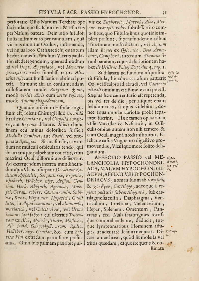 FISTVLA LACR. PASSIO HYPOCHONDR. 3* perforatio Offis Narium Terebra ope facienda, quo fic Ichori via & effluxus perNafum pateat. Demuftio fiftulofi finus inftrumento per cannulam , qua vicinus munitur Oculus, inftituenda, vel hujus loco Cathaereticis, quantum licebit remediisfdndum Viceris paula- timeftdetegendum, quemadmodum id vel Ungt* Aegyptiaco, vel Mercurio pracipitato rubro fubtiliff. trito, Alu¬ mine ufo, aut fimili leniori obtineri po¬ te ft* Sumunt alii ad confumendam callofitatem modo Butyrum ggnii, modo viride Aris cum meile rofaceo, modo Aquamphagadenicam, Quando orificium Fiftulae angu- ftum eft, folent Chirurgi illud turunda e radice Gentiana , vel Confolida majo¬ ris, aut Bryonia dilatare. Aliis in hunc finem ceu minus dolorifica fufficit Medulla Sambuci, aut Ebuli, vel prae¬ parata Spongia. Si incifio fit, caven¬ dum ne mufculi orbicularis tendo, qui ibi utramque palpebram conedit, cum maxima Oculi difformitate dififecetur. Ad extergendum interea mundifican- dumque Vicus ufurpant De coelum I{a- dicum Ajj>hodeli, Serpentaria, Bryonia, Bjpabarb♦ Hellebor. nigr. Arijlof Gen- tian. Herb. Abfynth. Agrimon, Mille- foL Geram robert* Centaur. min• Sabi¬ na ^B^uta^ Virga aur. Hy per ici, Gallii lutei3 in Aqua communi, vel aluminofa, muriatica , vel Calcis viva , vel Urina hominis fani fado 3 cui ulterius Tin&u- ram ex Aloe, Myrrha, Thure, Majiiche, fcetid. Garyophyll♦ l\adic, Hellebor. wigr. Gentian. &c. cum Spz- Wta T/tfi extradum permifeere poflfu- mus* Omnibus palmam praeripit pul¬ vis ex Euphorbio, Myrrha, Aloei, Mer- cur. pracipii\ rubr. fubtiliff. trito corn- pofitus,quo Fiftulae finus quotidie im¬ pleri peffunt, fiiperaffundendo adhuc Tinduram modo didam , vel Aquam illam Boylei ex.Qgdo albo, Bolo Arme- Camphora, interdum Alumine fi- mul paratam, cujus deferiptionem ha¬ bet Utilitat PhilofExperim. 5. cap. j. Si dilatata ad fundum ufque fu e- o/sfr 0* rit Fiftula, hineque cariofum patuerit Os, vel Scalpro id abradi, vel Cauterio aEluali omnium citiffime exuri poteft. Saepius haec cauterifatio eft repetenda, bis vel ter de die , per aliquot etiam hebdomadas , fi opus videbitur , do¬ nec fquammulae cariofae probe fepa- ratae fuerint. Haec tamen operatio in Offe Maxillae & Nafitutb, in OlTi- culisorbitae autem nonnifi temere, cum Oculi magna noxa inftituitur, E- fcharae cafus Vnguento dsgeftivo pro¬ movendus, Vlculque more foiito deli¬ gandum. AFFECTIO PASSIO vel ME- uypo. LANCHOLIA HYPOCHONDRI- tboKdrf ACA, MALVM HYPOC HONORI- ACVM,AFFECTVS HYPOCHON- DRf ACVS , nomen fuum ab Imo juby & %ovd'poy, Cartilago , adeoque a re¬ gione pedoris fub cartilagine a , fub car- tilaginofiscoftis, Diaphragma, Ven¬ triculum , Inteftina , Mefenterium , Hepar, Splenem , Omentum , Pan¬ creas , ceu Mali fcaturigines focoff- que comprehendente , deducit, tot- que fymptomatibus Hominem affli- git, ut adeurate definiri nequeat. Di- soefcrip- cere tamen liceat, quod fit molefta vel ti<f* triftis quaedam, eaque frequens & ob- v * ftinata