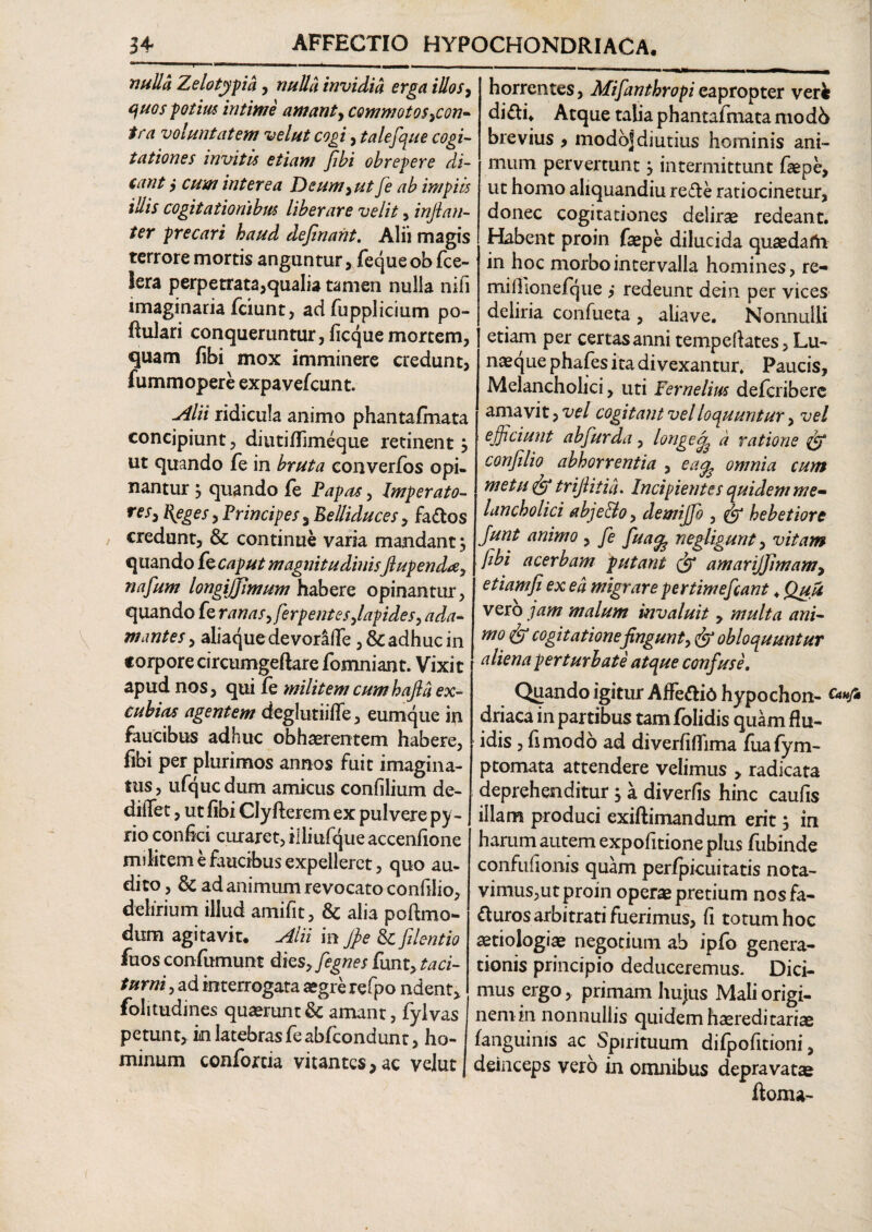 nulla Zelotypa > nulla invidia erga illos, quos potius intime amant, commotos ycon- tra voluntatem velut cogi, talefque cogi¬ tationes invitis etiam fibi obrepere di¬ cant cum interea Deum y ut fe ab impiis illis cogitationibus liberare velit , injian- ter precari haud dejinant. Alii magis terrore mortis anguntur, fequeob fce- lera perpetrata,qualia tamen nulla nili imaginaria fciunt, ad fupplicium po¬ pulari conqueruntur, ficque mortem, quam fibi mox imminere credunt, fummopere expavefcunt. Alii ridicula animo phantafmata concipiunt, diutiffimeque retinent $ ut quando fe in bruta converfos opi¬ nantur } quando (e Papas, Imperato- resy Eleges y Principes 3 Eelliduces, fados credunt, & continue varia mandant} quando kcaput magnitudinisJlupenda, nafum longijjimum habere opinantur, quando fe ranas >ferpentesjapides> a dea¬ mantes , aliaque de vorafie, & adhuc in torpore circumgeftare fomniant. Vixit apud nos, qui fe militem cumhajla ex¬ cubias agentem deglutiiffe, eumque in faucibus adhuc obhaerentem habere, fibi per plurimos annos fuit imagina¬ tus, ufqucdum amicus confilium de- diifet, ut fibi Clyfterem ex pulvere py- rio confici curaret, il liufqueaccenfione militem e faucibus expelleret, quo au¬ dito, & ad animum revocato confilio, delirium illud amifit, & alia poftmo- dum agitavit. Alii in Jpe & filent io fuos confumunt dks>fignes funt, taci¬ turni , ad interrogata aegre refpo ndent, folitudines quaerunt & amant, fylvas I petunt, in latebrasfeabfcondunt, ho¬ minum conforcia vitantes,ac velut horrentes, Mifanthropi eapropter veri didi. Atque talia phantafmata modb brevius > modo] diutius hominis ani¬ mum pervertunt j intermittunt faepe, ut homo ahquandiu rede ratiocinetur, donec cogitationes delirae redeant. Habent proin faepe dilucida quaedafo in hoc morbo intervalla homines, re- miffionefque ,* redeunt dein per vices deliria confueta , aliave. Nonnulli etiam per certas anni temp e flates, Lu¬ naeque phafes ita divexantur. Paucis, Melancholici, uti Yernelius deferibere amavit, vel cogitant vel loquuntur, vel efficiunt ab fur da, longe a ratione fgf conflio abhorrentia , ea^ omnia cum metu fgf trijlitia. Incipientes quidem me¬ lancholici abje&o, demijjo , (fi hebetiore Junt animo , fe fu a^ negligunt, vitam fibi acerbam putant (fi amarijjlmam, etiam fi ex ea migrare pertimefiant. Quu vero jam malum invaluit, multa ani¬ mo <& cogitatione fingunt ■)<& obloquuntur aliena perturbate atque confuse. Quando igitur Affedi6 hypochon- £attJ* driaca in partibus tam folidis quam flu¬ idis , fi modo ad diverfiflima fuafym- ptomata attendere velimus , radicata deprehenditur $ a diverfis hinc caufis illam produci exiftimandum erit ; in harum autem expolitione plus (ubinde confufionis quam perfpicuitatis nota¬ vimus,ut proin operae pretium nosfa- duros arbitrati fuerimus, fi totum hoc aetiologiae negotium ab ipfo genera¬ tionis principio deduceremus- Dici¬ mus ergo, primam hujus Mali origi¬ nem in nonnullis quidem haeredi tariae (anguinis ac Spirituum difpofitioni, deinceps vero in omnibus depravatae doma-