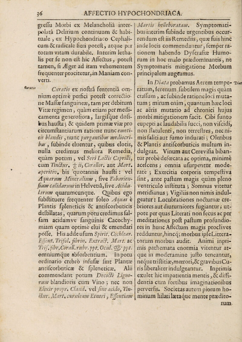 * greffa Morbi ex Melancholia inter¬ polata Delirium continuum & habi¬ tuale , ex Hypochondriaco Cephali¬ cum &radicaie fieri poteft, atque per totam vitam durabile* Interim letha- lis per fe non eft hic Affectus, poteft tamen, fi FEger ad iram vehementem frequenter procitetur,.in Maniam con¬ verti. rah0 Curatio ex rtoftra fen tenti a om¬ nium optime perfici poteft corredio- ne Malfae (anguineae,, tam per debitum Vitae regimen, quam etiam per medi¬ camenta generofiora, largifque dofi- bushaufta, & quidem primaevis pro circurnftantiarum ratione nmc emeti¬ cis blandis , nunc jurgantibus mediocri¬ bus , fubinde eluentur, quibus elotis, nulla credimus meliora Remedia, i quam potum , vel Seri La&is Caprilliy eum Tin&ur. fi ii. Cor a Ilo n aut Mart• aperitiv, bis quotannis haufti : vel Aquarum Mineralium , five Eabarien- fium calidarum in Helvetia, fi ve Acidu¬ larum quarumcunque. Quibus ego fubftituere frequenter foleo Aquas e Plantis fpleneticis & antifcorbuticis deftillatas, quarum potu credimus fal- » fam acidamve fanguinis Cacochy- miam quam optime elui & emendari poffe* His adde ufum Spirit. Cochlear. Effient, Trifol, fibrin. ExtraB\ Mart. ac { Trifi fibr.Corall. rubr. ppt, Ocuh Qn'ppt ~ omniumque abforbentiunu in potu ordinario crebro infufae fmt Plantae antifeorbutiese & fpleneticae* Alii commendant potum Deco&i Ligno¬ rum blandioris cum Vino , nec non Ehxir propu Claud. vel fine acido, Tin- iim\ Mart\ coeruleam Et neri y Ejjentiam Martis helleboratam. Symptomati¬ bus interim fubinde urgentibus occur¬ rendum eft iis Remediis, quae fuis hinc inde locis commendantur, femper ra¬ tionem habendo Dyfcrafiae Humo¬ rum in hoc malo praedominantis, ne Symptomatis mitigatione Morbum principalem augeamus. In Di at a probamus Aerem tempe¬ ratum, fetenurnTubtilem magis quam craffum , ac fubinde ratione ioci muta¬ tum ; mirum enim, quantum haec loci ac aeris mutatio ad chronici hujus morbi mitigationem facit. Cibi fumo eupepti ac laudabilis fucci, non vifeidi, non ftatulenti, non terreftres, nec ni¬ mis faliti aut fumo indurati, Oleribus & Plantis antifcorbuticis multum in- dulgeat. Vinum aut Cerevifia biban¬ tur probe defoecata ac optima, minime acefcens j omnia ufurpentor mode¬ rate , Exercitia corporis tempeftiva line, ante paftam magis quam pleno ventriculo inftituta y Somnus vitetur meridianus, Vigiliis non nimis indul- geatur: Lucubrationes nofturnse cre¬ briores aut diuturniores fugiantur i ut- pote per quas Literati non fecus ac per meditationes poft paftum profundio¬ res in hunc Afte&um magis proclives reddunturjhincq, morbus ipfeLittera- torum morbus audit. Animi inpri- mis pathemata enormia vitentur at¬ que in moderamine jufto teneantur, neque triftiti^3mo£rori,&: gravibusCu- ris liberaliter indulgeantur. Xn primis exulet hic impatientia mentis , & diffi¬ dentia cum fortibus imaginationibus perverhs. Societasautem piorum ho¬ minum hilari laeta que mente praedito¬ rum Di At