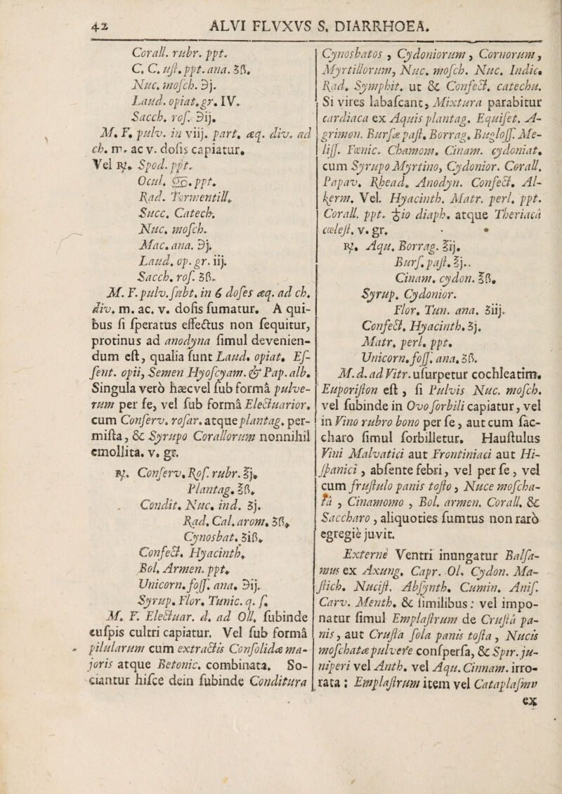 Cor a II. rubr. ppt. C C. uft.ppt. ana. 55. Ar//r. mofch. d). Latid. opiat.gr. IV. Sacch. rof Bij. A/. F. pulv. in viij. /w/. diu, ad ch. m* ac v. do(I$ capiatur® Vel iv* Spod. ppt, Ocul, €£.. ppt. Fxad. Tormenti!!* Succ. Catecbi Nuc, mofch. Mac. Bj. Laud. op.gr. iij. Sacch. rof 55* 3F. F. pulv.fubt, in 6 dofes *eq. ad ch. diu. m. ac. v. do fis fumatur. A qui¬ bus fi /peratus effe&us non fequitur, protinus ad anodyna fimul devenien- dum eft, qualia funtLaud. opiat. Ef- ferit, opii, Semen Hyofcyam. Pap. alb. Singula vero haecvel fub forma pulve¬ rum per fe3 vel fub forma EleBuarior. cum Confer v3 rofar. atqueplantag, per- mifta ? & Syrup o Corallorum nonnihil emollita, v, gr. M, Conferv. Rof rubr. I)® Plantag. ?5® Condit. Nuc• ind. 5j. Ii ad. Cal. arom. 5 5* Cynosbat. 5i5* ConfeB. Hyacinth* Rol. Armen. ppt♦ Unicom, fo/f ana. Bij.. Syrup. Flor. Tunic. q. f. M. F. EleBuar. d. ad 0/4 fubinde cufpis cultri capiatur. Vel fub forma pilularum cum extra&is Confolida ma¬ joris atque Betonic. combinata. So¬ ciantur liifce dein fubinde Conditura Cynosbatos , Cydoniorum, Cornorum, Myrtillorum, Nuc. mofch. Nuc. Indic• [{ad* Symphit. ut & ConfeB. catechu. Si vires labafcant, Mixtura parabitur cardiaca ex Aquis plantag. Equifet. A- grimon. Burfepajl. Borrag. Buglojf Me¬ li [f. Fosnic* Chamom. Cinam. cydoniat. cum Syrup o Myr tino, Cy denior. Cor ali. Papav. Bjpead* Anodyn. ConfeB. Al- kprm. Vel Hyacinth. Matr. peri. ppt. Cor ali ppt. 'gio diaph. atque Theriacd codefi. v. gr. * • IV» Aqu. Borrag. Iij. Burf.pajl. E).. Cinam, cydon. 15® Syrup. Cydonior. Flor. Tun. ana, 5iij. ConfeB. Hyacinth. 5j. Matr. peri. ppt. Unicom, fofjl ana. 55. M. d. ad Vitr. ufurpetur cochleatim® Euporifton eft , fi Pulvis Nuc. mofch. vel fubinde in Gvo forbili capiatur, vel in Vino rubro bono per fe > aut cum fac- charo fimul forbilletur. Hauftulus Vini Malvatici aut Frontiniaci aut Hi- Jpanici, abfente febri, vel per fe, vel cum frufiulo panis tofo > Nuce mofch a- td , Cinamomo , Bol. armen. Corall. 8c Saccharo, aliquoties fumtus non raro egregie juvit. Externe Ventri inungatur Balfa- mm ex Axung, Capr. Ol. Cydon. Ma- Jlich. Nucift. Abfynth. Cumin. Anif Carv. Menth. Sc fimiiibus: vel impo¬ natur fimul Emplaftrum de Cruftii pa¬ nis, aut Crufla fola panis tofta, Nucis mofch at a pulvere conlpzrfa, ScSpir. ju¬ niperi vel Anth. vel Aqu. Cinnam. irro¬ rata ; Emplaftrum item vel Cataplafmv e*