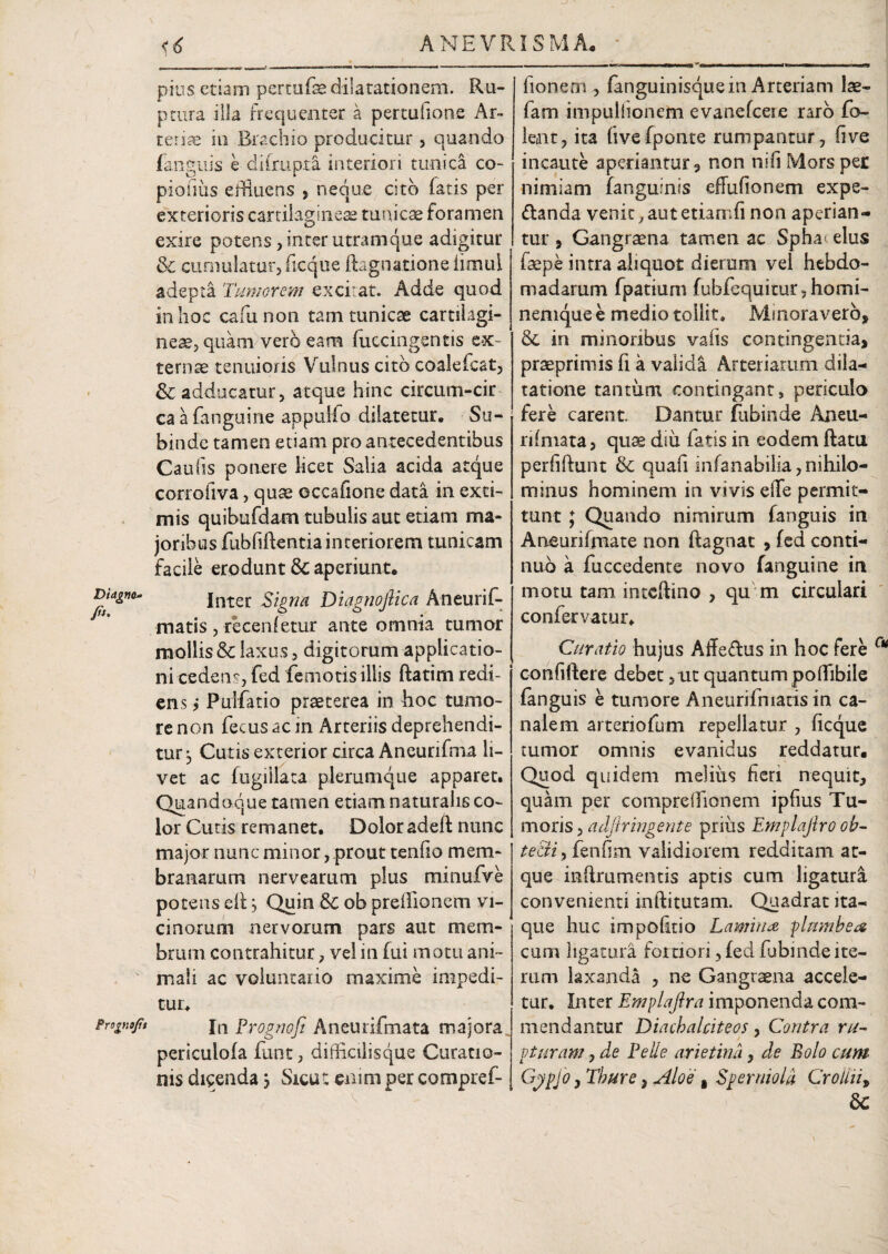 ____, .. - |--r, - - - - - - - -----~T Mmif irwin «fta Diagna- /*'• Prognofit pius etiam pertufe dilatationem. Ru¬ ptura illa frequenter a pertufione Ar- tet ite in Brachio producitur, quando fanguis e ditrupta interiori tunica co- piofius effluens , neque cito fatis per exterioris cartilagineis tunicae foramen exire potens, inter utram que adigitur & cumulatur,ficque ftagnatione iimul adepta Tumorem excitat. Adde quod in hoc cafiunon tam tunicae cartilagi¬ neae, quam vero eam (uccingentis ex¬ ternae tenuioris Vulnus cito coalefcat, & adducatur, atque hinc circum-cir ca a fanguine appuli o dilatetur. Su¬ binde tamen etiam pro antecedentibus Caulis ponere licet Salia acida atque corrofiva, quae occafione data in exti¬ mis quibtifdam tubulis aut etiam ma¬ joribus fubfiftentia interiorem tunicam facile erodunt & aperiunt. Inter Signa Dicignofiica Aneurif- matis , recenfetur ante omnia tumor mollis & laxus, digitorum applicatio¬ ni cedens, fed femoris illis ftatim redi¬ ens j Pulfatio praeterea in hoc tumo¬ re non fecus ac in Arteriis deprehendi¬ tur j Cutis exterior circa Aneurifma li¬ vet ac fugiilata plerumque apparet. Quandoque tamen etiam naturalis co¬ lor Cutis remanet. Dolor adeft nunc major nunc minor, prout teniio mem¬ branarum nervearum plus mmufve potens elt j Quin Sc ob prefflonem vi¬ cinorum nervorum pars aut mem¬ brum contrahitur, vel in fui motu ani¬ mali ac voluntario maxime impedi¬ tur. In Prognoji Aneurifmata majora periculofa funt, difflcilisque Curatio¬ nis dicenda 3 Sicut enim per compref- fionem , (anguinisquem Arteriam Ite- fam impullionem evanefceie raro fo- lent, ita ftvefponte rumpantur , five incaute aperiantur, non nifi Mors per nimiam (anguinis effufionem expe- ftanda venit 7 aut etiarrffl non aperian¬ tur , Gangraena tamen ac Spha eius (sepe intra aliquot dierum vel hebdo¬ madarum fpatium fubfequitur,homi¬ nemque e medio tollit. Minoravero, & in minoribus vaiis contingentia, praeprimis fi a valida Arteriarum dila¬ tatione tantum contingant, periculo fere carent Dantur fubinde An eu¬ ri (mata, quae diu fatis in eodem ftatu perfiftunt & quafi infanabilia,nihilo- minus hominem in vivis e(Te permit¬ tunt ; Quando nimirum fanguis in Aneurifmate non ftagnat , fed conti¬ nuo a fuccedente novo fanguine in motu tam inteftino , qu m circulari confer vatur. Curatio hujus Affe&us in hoc fere confidere debet, ut quantum poffibile fanguis e tumore Aneurifniatis in ca¬ nalem arteriofum repellatur , ficque tumor omnis evanidus reddatur. Quod quidem meliiis fieri nequit, quam per comprefflonem ipfius Tu¬ moris , adjlringente prius Emplajiro ob- tecti, fenfim validiorem redditam at¬ que inftrumenris aptis cum ligatura convenienti inftitutam. Quadrat ita¬ que huc impofitio Lamina plumbea cum ligatura fortiori, fed fubinde ite¬ rum laxanda , ne Gangraena accele- tur. Inter Emplajlra imponenda com¬ mendantur Diachalciteos, Contra ru¬ pturam , de Pelie arietina, de Bolo cum- Gypjo, Thure, Aloe , Sper mola Croliii, 6c