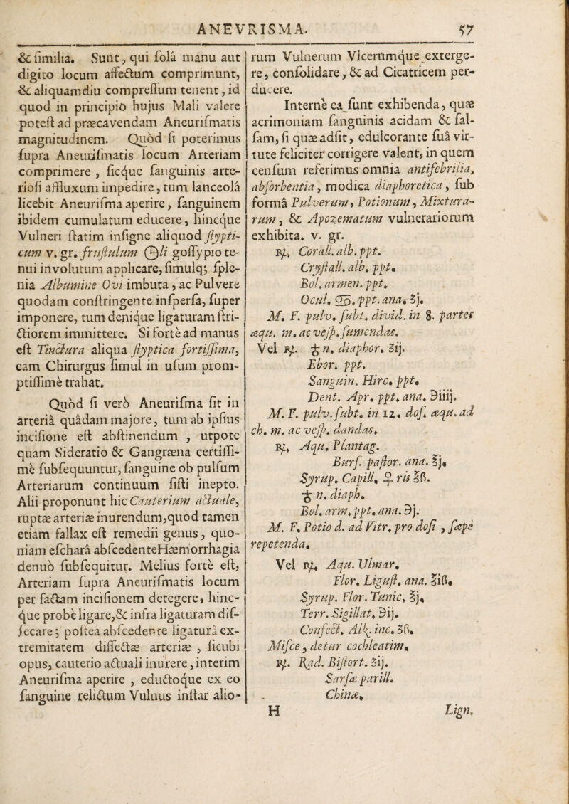 & fimilia. Sunt, qui fola manu aut digito locum affedtum comprimunt, &C aliquamdiu compreflltm tenent, id quod in principio hujus Mali valere poteft ad praecavendam Aneunfmatis magnitudinem. Quod fi poterimus fupra Aneunfmatis locum Arteriam comprimere , ficque fanguinis arte- riofi arfuxum impedire, tum lanceola licebit Aneurifmaaperire, fanguinem ibidem cumulatum educere , hincque Vulneri ftatim infigne aliquod ftypti- cum v. gr. fruftulum 0// golTypio te¬ nui involutum applicare, fimulq, fple- nia Albumine Ovi imbuta, ac Pulvere quodam conftringente infperfa, fuper imponere, tum denique ligaturam ftri- ftiorem immittere. Si forte ad manus eft Tm&ura aliqua ftyptica fortijjinnr, eam Chirurgus fimul in ufum prom- ptiflime trahat» Quod fi vero Aneurifma fit in arteria quadam majore, tum ab ipfius incifione eft abftinendum , utpote quam Sideratio & Gangraena certilfi- me fubfequuntur, fanguine ob pulfum Arteriarum continuum fifti inepto. Alii proponunt hic Cauterium aAuale^ ruptae arteriae inurendum,quod tamen etiam fallax eft remedii genus, quo¬ niam efchara abfcedenteHsemorrhagia denuo fubfequitur. Melius forte eft, Arteriam fupra Aneunfmatis locum per fa&am incifionem detegere, hinc¬ que probe ligare,& infra ligaturam dif- iecare, poftea abfcedente ligatura ex¬ tremitatem diflfe&ae arteriae , ficubi opus, cauterioadtuali inurere,interim Aneurifma aperire , edu&oque ex eo fanguine reluftum Vulnus inftar alio¬ rum Vulnerum VlcerUmque exterge¬ re, confolidare, & ad Cicatricem per¬ ducere. Interne ea funt exhibenda, quae acrimoniam fanguinis acidam & fal- fam,fi quaeadfit, edulcorante fua vir¬ tute feliciter corrigere valent, in quem cenfum referimus omnia antifebrilia, abforbentia, modica diaphoretica, fub forma Pulverum, Potionum} Mixtura¬ rum , & Apozematum vulnerariorum exhibita, v. gr. Fg, Corall.alb.ppt. Cryftall. alb♦ ppt. BoL armem ppt. OcuL Qq. ppt. anas Sj. Mm F. pulv. fuht. divid. in 8. partes aqut m. ac vejf. fu mendas. Vel -fen, diaphor. Sij. Ebor* ppt. Sanguin, Hirc. ppt. Dent. Apr. ppt* ana. Biiij. M. F. pulv.fubt. in iz. dof eequ.ad ch, m. ac vejfi. dandas. vp. Aqu. Plantag. Burf pajlor. ana. Syrup»Capill. bfris^b. diaph. BoL arm♦ ppt. ana. 9j. Af. F» ^ repetenda. Vel iy» yfp. Ulmar. Flor. Liguft. Syrup. Flor. Tunic. §j« T<?rr. Sigillat. 3ij. Confeci. Alf inc. 3 fi, Mifce s detur cochleatim, vp. P\ad. Bijiort. 3ij. Sarfe parili. China♦ H