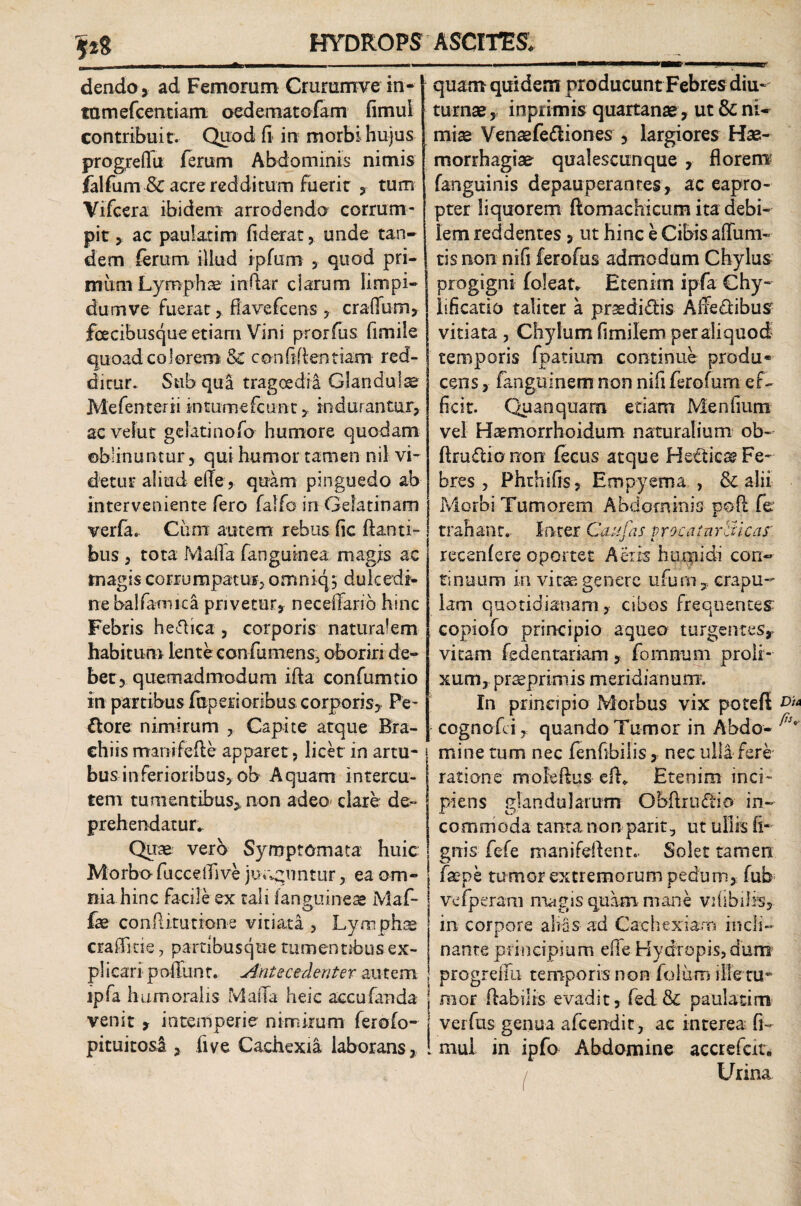 \%% dendo, ad Femorum Crurumve in-1 tamefcentiam oedematofam fimul contribuit. Quod fi in morbi hujus progredu ferum Abdominis nimis falfum •& acre redditum fuerit , tum Vifcera ibidem arrodenda corrum¬ pit , ac paulatim fiderat, unde tan¬ dem ferum illud ipfurn , quod pri¬ mum Lymphae indar clarum limpi¬ dum ve- fuerat , fiavefcens , cradum, fecibusque etiam Vini prorfus fimile quoad colorem & confiden tiam red¬ ditur. Sub qua tragoedia Glandulae Mefenterii intumefcunc, indurantur, ac veiut gelati no fo humore quodam oblinuntur, qui humor tamen nil vi¬ detur aliud ede , quam pinguedo ab interveniente fero falfo in Gelatinam verfa. Ciirn autem rebus fic danti¬ bus , tota Mada fanguinea magjs ac magis corrumpatur, omniq5 dulcedi¬ ne balfariuca privetur, neceffarib hinc Febris helica , corporis naturalem habitum lente confumens, oboriri de¬ bet, quemadmodum ifia confumtio in partibus faperioribus corporis, Pe- ttore nimirum , Capite atque Bra¬ chiis manifefle apparet , licet in artu¬ bus inferioribus, ob Aquam intercu- tem tumentibus, non adeo clare de¬ prehendatur* Quae vero Symptomata huic Morbo fuccedive junguntur, ea om¬ nia hinc facile ex tali (anguineae Maf- t O fae con Ritu none vitiata , Lymphae crafficie, partibusque tumentibus ex¬ plicari podunt. sinte cedenter autem lpfa humoralis Mada heic accufanda venit , intemperie nimirum ferofo- pituitosl, five Cachexia laborans. I quam quidem producuntFebres diu¬ turnae, inprimis quartanae , ut & ni¬ miae Venaefe<diones , largiores Hae¬ morrhagiae qualescunque , florem fanguinis depauperantes, ac eapro¬ pter liquorem ftomachicum ita debi¬ lem reddentes , ut hinc e Cibis aduna¬ tis non nifi ferofus admodum Chylus progigni foleat. Etenim ipfa Chy¬ li fi catio taliter a prsedi£bis Affe£libus vitiata , Chylum fimilem per aliquod temporis fpatium continue produ¬ cens , fangoinem non nifi ferofum ef¬ ficit. Quanquam etiam Menfium vel Haemorrhoidum naturalium ob- ftraftio non fecus atque He£tiese Fe- bres , Phthifis, Empyema , & alii Morbi Tumorem Abdominis pod fe trahant. Inter Cati fas vrocatnraicas' recenfere oportet Aeris humidi con¬ tinuum in vitae genere ufum, crapu¬ lam quotidianam, cibos frequentes copiofo principio aqueo turgentes, vitam fedentariam, fo nurum proli¬ xum, preeprimis meridianum. In principio Morbus vix poteft cognofd , quando Tumor in Abdo- | mine tum nec fenfibilis, nec ulla fere | ratione moledus efh Etenim inci¬ piens glandularum Obftrudio in¬ commoda tanta non parit, ut ullis li¬ gnis fefe manifdknt.. Solet tamen faepe tumor extremorum pedum, fub vefperam magis quam mane vdibilis, in corpore alias ad Cachexiam incli¬ nante principium ede Hydropis, dum progredu temporis non folum ille tu* mor flabilis evadit, fed & paulatim j verfus genua afeendit, ac interea fi- ! mui in ipfo Abdomine accrefcir. / Urina