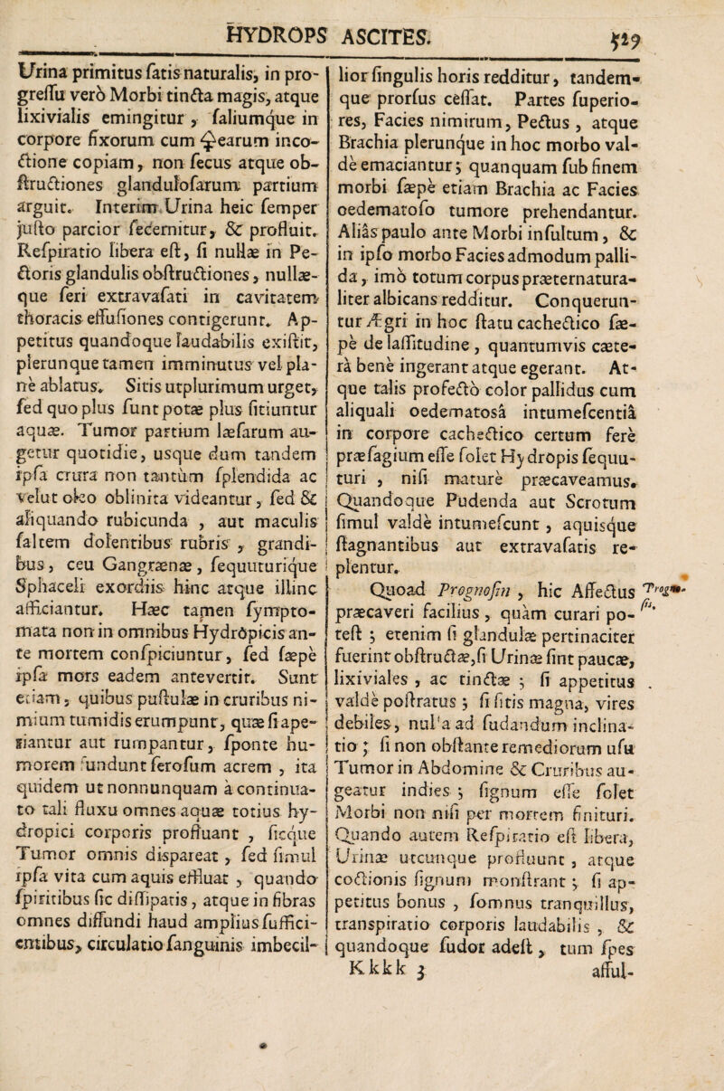 V9 Urina primitus fatis naturalis, in pro- greffu verb Morbi tin&a magis, atque lixivialis emingitur , faliumque in corpore fixorum cum Rearum inco- <Aione copiam, non fecus atque ob- Aruftiones glandufofarum partium arguit. Interim Urina heic femper jufto parcior fecemitur, & profluit. Refpiratio libera eft, fi nullae in Pe¬ doris glandulis obftrudiones, nullae- que feri extra vafati in cavitatem' thoracis effu fio nes contigerunt* Ap¬ petitus quandoque laudabilis exiftit, plerunque tamen imminutus vei pla¬ ne ablatus; Sitis utplurimum urget, fed quo plus funt potae plus fitiuntur aquae. Tumor partium laefarum au¬ getur quotidie, usque dum tandem ipfa crura non tantum fplendida ac Vel ut oko obii ni ta videantur, fed & aliquando rubicunda , aut maculis faltem dolentibus rubris , grandi¬ bus , ceu Gangraenas, fequuturique Sphaceli exordiis hinc atque illinc afficiantur* Haec tamen (ympto¬ rnata non in omnibus Hydr6pi-cis an¬ te mortem confpiciuntur, fed faepe rpfa mors eadem antevertit. Sunt edam 5 quibus paftuiae in cruribus ni¬ mium tumidis erumpunt, qusefiape- siantur aut rumpantur, /ponte hu¬ morem undant ferofum acrem , ita quidem utnonnunquam a.continua¬ to tali fluxu omnes aquae totius hy¬ dropici corporis profluant , freque Tumor omnis dispareat ? fed fimul ipfa vita cum aquis effluat , quando /piritibus fic di (liparis, atque in fibras omnes diffundi haud amplius fuffici- cmibus* circulatio fanguinis imbecil¬ lior lingulis horis redditur, tandem- que prorfus ceflat. Partes fuperio- res, Facies nimirum, Pettus , atque Brachia plerunque in hoc morbo val¬ de emaciantur$ quanquam fub finem morbi faepe etiam Brachia ac Facies oedematofo tumore prehendantur. Aliis paulo ante Morbi infultum, & in ipfo morbo Facies admodum palli¬ da, imb totum corpus praeternatura- liter albicans redditur. Conquerun¬ tur Agri in hoc ftatu cacheftico fae¬ pe de laflitudine , quantumvis csete- ra bene ingerant atque egerant. At¬ que talis profe&o color pallidus cum aliquali oedematosa intumefcentia in corpore cacheftico certum fere praefagium effe folet Hy aropis fequu- turi , nifi mature praecaveamus* j Quandoque Pudenda aut Scrotum j fimul valde intumefcunt, aquisque | ftagnantibus aut extravafatis re- ' plentur. Quoad Prognofin , hic Affe&us praecaveri facilius , quam curari po- teft j etenim fi glandulas pertinaciter fuerint obftruft a?, fi Urinae fint paucae, lixiviales , ac tin&ae $ fi appetitus valde poftratus j fi (itis magna, vires ! debiles, nui'a ad fudandum inclina- | tio ; fi non obftante remediorum ufu 1 umor in Abdomine & Cruribus au¬ geatur indies *, fignum effe folet Morbi non nifi per morrem finituri. Quando autem Refpiratio eft libera, Urinae utcunque profluunt , atque co&ionis fignum monftrant j. fi ap¬ petitus bonus , fomnus tranquillus, transpiratio corporis laudabilis , Sc I quandoque fudor adefl , tum fpes K k k k 3 affui-