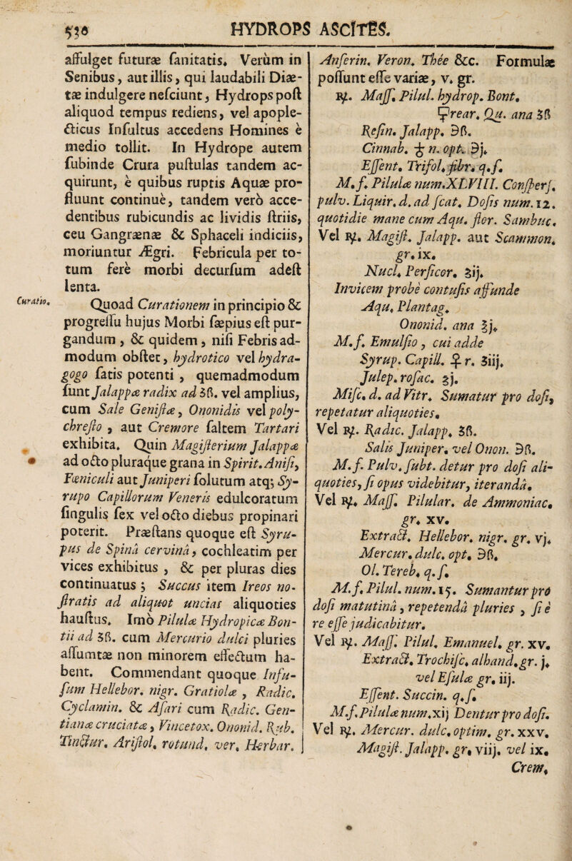 affulget futurae fanitatis* Verum in Senibus, aut illis, qui laudabili Diae¬ tae indulgere nefciunt, Hydrops poft aliquod tempus rediens, vel apople- fticus Infultus accedens Homines e medio tollit. In Hydrope autem fubinde Crura pullulas tandem ac¬ quirunt, e quibus ruptis Aquae pro¬ fluunt continue, tandem vero acce¬ dentibus rubicundis ac lividis ftriis, ceu Gangraenae & Sphaceli indiciis, moriuntur ^gri. Febricula per to¬ tum fere morbi decurfum adeft lenta. Quoad Curationem in principio & progreffu hujus Morbi faepius eft pur¬ gandum , & quidem, nili Febris ad¬ modum obftet, hydrotico vA hydra- gogo fatis potenti , quemadmodum iuntjalappa radix ad 55. vel ampiius, cum Sale Genijtce, Ononidis vApoly- chrefto , aut Cremore faltem Tartari exhibita. Quin Magijlerium Jalappa ad o&o pluraque grana in Spirit.Anifi, Feniculi aut Juniperi folutum atq*, Sy- rupo Capillorum Veneris edulcoratum lingulis fex vel o<ffo diebus propinari poterit. Praedans quoque eft Syru- pus de Spina cervina, cochleatim per vices exhibitus , & per pluras dies continuatus , Succus item Ireos no- firatis ad aliquot uncias aliquoties hauflus* Irno Pilula Hydropica Bon- tii ad 35. cum Mercurio dulci pluries affumtae non minorem effectum ha¬ bent. Commendant quoque Infu- fum Hellehor. nigr. GratioU , Radie. Cyclamin. & A far i cum Radie. Gen¬ tiana cruciata, Vincetox. Orionid. Rub. TinBur. ArijtoL rotuudf ver % Hcrbar. Anferin. Veron. The e &c. Formulae poliunt effe variae, v. gr. Majfi. PiluL hydrop. Bont. tprear. Qu. ana 35 Refin. Jalapp. 35. Cinnab. n. opt. 3j. Ejfent• Trifol. fibr. q.f. M. f. Pilula num XLVUL Confler/, pulv. Liquir. d, ad fcat. Do fis num. 12. quotidie mane cum Aqu. flor. Sambuc. Vel Magift. Jalapp. aut Scammon. gr• ix. Nuci. Perficor. sij. Invicem probe contufis a funde Aqu. Piantag. Ononid. ana §j* M.f. Emulfiio, Syrup. Capiil. if. r. 3iij. Julep.rofac. *j. Mifc. f?/r. Sumatur pro dofi, repetatur aliquoties. Vel jy. Radie. Jalapp. 35. Salis Juniper. vel Onon. 35. A/./. Pulv.fubt. detur pro dofi ali- quoties, fi opus videbitur, iteranda. Vel iy. J//1J7; Pilular. de Ammoniac. gr. xv. ExtraB. Hellebor. nigr, vj« Mercur.dulc. 35, 0/. Tereb. q.f. AT. f. PiluL num.x j. Sumantur pro dofi matutina, repetenda pluries , / <? re ejfe judicabitur. Vel ATafi. Pilul. Emanuel. gr. xv. ExtraB. Trocbijc. alhand.gr. j, vel E fui a gr. iij. Effient. Succin. q.f. M.f. Pilula num. xij Dentur pro dofi. Ve! ly. Aiercur. dulc.optim. gr.xxv. ATagifi. Jalapp. gr, viij. vel ix. 1 Cr <?///,