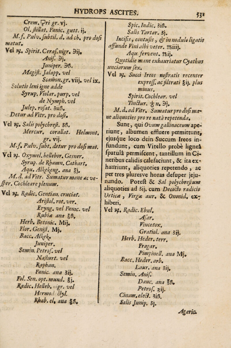 Crem. cpri gr. vj. Ol. ftillat. Ftenic. gutt. i). Pulv.fubtil. d. ad ch, pro dofi Spic. Indic.. 3i5. Salis Tartar. Sj. matut. Vel iy, Spirit. Cerafnigr. 3ij# Anifi Bj. Juni per. 35«, Mdgift. Jalapp. vel Scamon.gr. yiij. velix* Solutis leni igne adde Syrup\ Violar.purp. vel de Nymph. vel Julep. rofat. 3ri5* Detur ad Vitr. pro dofi. Vel iSalis polychrefl. 35, Mercur. corallat* Helmont. gr• vif. M.f > Pulv.fubt. detur pro dofi maf. Vel ry. Oxymel. hellebor. Gesner. Syrup. de Bjpamn. Cathart9 Aqu. Alkekpng. ana |j, 7i4. d. ad Vitr. Sumatur mane ac ve- Jper. Cochleare plenum. Vel ?f. Kydic. Genti an. cruciat. Arifiol. rot. ver. Eryng. vel Fcenic. vel Pubi# ana |5; Herh. Betonic. Mi i* Flor. Genijl. Mj» Bacc. Alkgkj Juni per. Semin. Fetrof. vel Najlurt. vel Baphan. Frnic. ana «i. ToL Sen. opt. mund. %j. Badie. Helleb. nigr. vel Hermodc Byl. Pfiab. el% ana Incifis y contufis , & in nodulo ligatis affunde Vini albi veter, ffciiijv Aqu. fervent, tfeij. Quotidie mane exhauriatur Cyathus unciarum fex. Vel iy# Succi Ireos nojlratis recenter exprejfi acfiltrati f ij, plus minus. Spirit. Cochlear, vel Tin&ur. -fc n% Bj. M. d. ad Vitr. Sumatur pro dofi mar* ne aliquoties pro re nata repetenda, Sunt, qui Ovum gallinaceum ape¬ riunt^ albumen effluere permittunt* ejusque loco dein Succum Ireos in¬ fundunt, cum Vitello probe lignei fpatula permifcent, tantillum in Ci¬ neribus calidis calefaciunt, & ita ex* hauriunt, aliquoties repetendo , ac per tres pluresve horas defuper jeju¬ nando, Poteft St Sai polychrejium aliquoties ad 3ij* cum DecoBo radicis Urtica , Virga aur. St Ononid. ex* hiberi. Vel Badie. Ebul. A far. Vince tox. Gratioi ana 3ifi Herb. Heder. terr. Fragar, PimpineU. ana Mfi Bacc. Heder. arb• Laur. ana Sij. Semin. Ani fi Dauc. ana ?(!» Petrofi. gij. Cinam. eleB. 3i5. Salis Junip. 3j, Agarie*