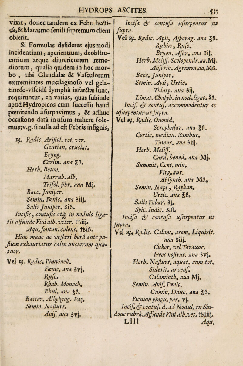 vixit 5 donec tandem ex Febri he£ti- cL&Marasmo fenili fupremum diem obierit. Si Formulas defideres ejusmodi incidentium, aperientium, deobftru- entium atque diureticorum reme¬ diorum , qualia quidem in hoc mor¬ bo , ubi Glandulae & Vafculorum extremitates mucilaginofb vel gela- tinofo-vifcida lympha infar&ae funt, requiruntur, en varias, quas fubinde apud Hydropicos cum fucceflu haud poenitendo ufurpavimus , & adhuc occafione data in ufum trahere fole- mus;v.g. fi nulla adeft Febris infignis, sy. Badie. Ariftol. rot. ver. Gentian, cruciat, Bryng. Carlin, ana Herb. Beton. Marrub* alb. Trifol.fibr, ana Mj. Bacc. Juniper. Semin, Foenic. ana Siij, Salis Juniper. 3id. Incifis, contufis at% in nodulo liga¬ tis affunde Vini alb. veter. Tfciij. Aqu.fontan. calent, lt>ift. Hinc mane ac veff eri hora ante pa- Jlum exhauriatur calix unciarum quu- tuor. VeJ jy. Badie, Pimpinell, Foenic♦ ana 3vj. ffufe. Bhab. Monach, Ebul. ana Baccar. Alkekgng. 3iij, Semin. Najiurt. AniJ ana 3vj. w Incifa & contufa ufurpentur ut fupra. Vel iy. Badie. Apii, Affarag. ana Bubia,, B“fc> Bryon. A far, ana 3iJ. Herb. Meliff. Scolopendr.aa.Nlj. Aufer in, Agrimon.aa.Mft* Bacc, Juniper. Semin. Apii y Urtic, Thlasp. ana 3ij* Limat. Chalyb. />/ no d, ligat, 5$» Incif. dr contuf, accommodentur ac ufurpentur ut fupra. Vel ay. B$dic. Ononid. Scrophular. ana Cortic, mediatu Sambuc, Tamar♦ ana 5iij. Card. bened, ana Mj* Summit, Cent, s « Virg,aur. Abfynth. ana M5« Semin. Napi, B^aphan% Urtic. ana &?//r Fabar. 3j* ^p/V. /Wic. 3ift, & contufa ufurpentur ut fupra, Vel iy« Badie. Calam, arom\ Liquirit, ana 3iij. Cichor. vel Taraxac. Ireos noflrat. ana 3vj. Najiurt, aquat. cum tot* Siderit. arvenf, Calaminth, ana Mj* Semin. Anif Fmic. Cum in. Dauc. ana gfi* Ficuum pingu. par. vj. dr contuf d. ad Nodul, ex Sin- done rubra. Affunde Vini albyvet, tfeiiij. LUI