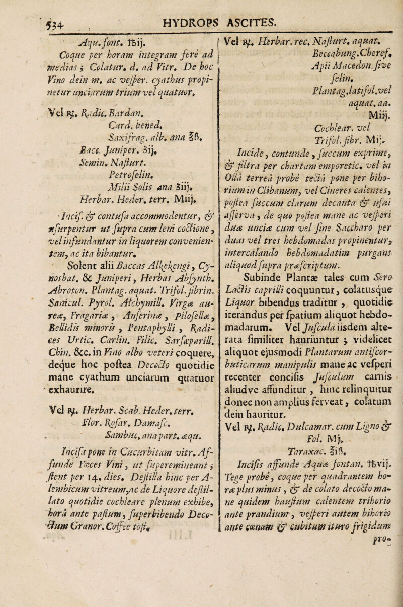 534 . , , Aquffont, ftij. Coque -per horam integram fere ad medias , Colatur. d, ad Vitr♦ D<? hoc Vino dein m, tfc vejper. cyathus propi¬ netur unciarum trium vel quatuor♦ Vd jy, B^idic. Bardan, Card. bened, Saxifrap. alh, 7 o Bacs. Juni per, 5i)4 Semin, Kajlurt. Petrofelin, Milii Solis ana 3 ii)* Herbar, Heder, terr, Mnj* ■ bicif & contufa accommodentur, ufurpentur ut fupra cum leni co&ione , vel infundantur in liquorem convenieru temy ac ita bibantur. Solent alii Baccas Alhybpngi, nosbat, & Juniperi, Herbas Abjynth, Abroton, Piantag. aquat, Trifol.fbrin. SamcuL PyroL AtchymiU• Firg^e ^/r- rea, Fragarine y AnJerina , pilofeJla 5 Bellidis minoris , Pentaphylli , Radi¬ ces Urtic, Carlin, Filic, Sarfeparill, Chin. Scc, in albo veteri coquere, deque hoc poflea Decoclo quotidie mane cyathum unciarum quatuor * exhaurire* Vel ty. Herbar. Scab. Heder, /7?rr. r/tfr. Egfiir, Damafc, Sambuc, na pa rt, aqu, Tncifa pone in Cucurbitam vitr. Af¬ funde Feces Vini, ut fuper emineantj flent per 14. dies• DefliUa hinc per A- lembicum vitreum,ac de Liquore deflil- /a/0 quotidie cochleare plenum exhibe, hord ante paftum, fuperbibendo De co¬ elum Gramr, Coffte toflm Vel ry* Herbar. w* Nafturt, aquat, Eeceabung. Cheref Apii Macedon.five feliri• Piant agjatifol,vel aquat, aa, Mnj, Cochlear, vel ' ‘ Trifol.fibr. Mi> Incide, contunde, fuccnm exprime7 & filtra per chartam emporetic• vel m Olla terrea probe tecta pone per bibo- rium in Clibanum, vel Cineres calentes3 poflea fuccum clarum decanta• ///^i afferva , vejpert dua unciae cum vel fine Saccharo per duas vel tres hebdomadas propinentur* intercalando hebdomadatim purgans aliquod fupra gr afcriptum. Subinde Plantae tales cum Sfm La&is caprilli coquuntur, colatusque Liquor bibendus traditur , quotidie iterandus per fpatium aliquot hebdo¬ madarum. Vel Jufcuhi iisdem alte- raca fimiliter hauriuntur ^ videlicet aliquot ejusmodi Plantarum antifcor- buticarum manipulis mane ac vefperi recenter conci (is Juficulum carnis aliudve affunditur > hinc relinquitur donec non amplius ferveat 3 colatum dein hauritur. Vel p/, P\adic, Dulcamar. cum Ligno & Fol. M f x Taraxac, ?ifi. Incifis affunde Aqua fontan, tftvij. Tege probe, coque per quadrantem ho¬ rne plus minus , (fi de colato decollo ma¬ ne quidem hauflum calentem trihorio ante prandium , vejperi autem bibor vo ante emam & cubitum ituro frigidum pro*