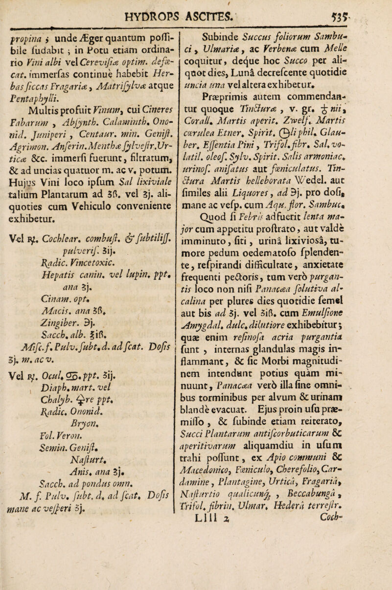 propina > unde-diger quantum poflfi- bile (udabit ; in Potu etiam ordina¬ rio Vini albi vel Cerevifia optim. defie- cat. immerfas continue habebit Her¬ bas ficcas Fragaria, Matrijylv# atque Pentaphylli. Multis profuit Vinum, cui Cineres Fabarum , Abjyntb. Calawintb• Ozztf- wV/. Juniperi , Centaur. wz>/. Genifi. Agrimon. Anfer in. Mentha fylvejir.Ur¬ tica &c. immerfi fuerunt, filtratum, & ad uncias quatuor m. ac v, potum* I Hujus Vini loco ipfum Szz/ lixiviale talium Plantarum ad vel 3j. ali¬ quoties cum Vehiculo conveniente exhibetur. Vei iy« Cochlear. combufi. £> fubtilijj. pulverij. 3ij. Radie. Vincetoxic. Hepatis canim vel lupin. ppt* ana 3j. Cinam. opt. Macis. Zingiber. Bj. Sacch*alb. fift. Mifc.fi Pulv.fubt* d. adfcat. Dojis 3). w. /ic v. Vel iy. OcuUG&'ppt, 5ij. Diaph. vel Chalyb. Qre ppt* Radie* Orionid. Bryon* Fol. Veron. Semin. Genifi* Najlurt. ^f«zr. /zwrf 3j. Sacch. ad pondus omn. jV/. f. Pulv. fiubt, d♦ W fcat* Do fis mane ac vefieri 5). Subinde Succus foliorum Sambu- c/ > Ulmaria, ac Verbena cum Meile coquitur» deque hoc S/zcctf per ali¬ quot dies, Luni decrefcente quotidie //«aVi z/zm vel altera exhibetur. Praeprimis autem commendan¬ tur quoque Tin&ura , v. gr. £ /zzz, Cor ali* Martis aperit♦ Zivelfi Martis coerulea Etner. Spirit. Qliphil* Glau- ber. Effentia Pini, TrifoLfibr. Sal*vo- latil. oleof. Sylv. Spirit. Salis armoniac«, urinof. anifatus aut foeniculatus. Tm- Bura Martis helleborata Wedel. aut (imiles alii Liquores, ad Bj. pro doli* mane ac vefp. cum Aqu.flor. Sambuc« Quod fi Febris adfuerit lenta ma¬ jor cum appetitu proftrato, aut valde imminuto, fiti, urina lixiviosa, tu- more pedum oedematofo fplenden- te, refpirandi difficultate, anxietate frequenti pe&oris, tum vero purgan¬ tis loco non nili Panacaa folutiva al¬ ea lina per plures dies quotidie femel aut bis zzi $j. vel 3ifl. cum Emulfione Amygdal. dulc* dilutiore exhibebitur; quae enim refinofa acria purgantia j funt , internas glandulas magis in¬ flammant, & fic Morbi magnitudi¬ nem intendunt potius quam mi¬ nuunt , Panacaa ver6 illa fine omni¬ bus torminibus per alvum & urinam blande evacuat. Ejus proin ufu prae- miflo , & fubinde etiam reiterato. Succi Plantarum antifcorbuticarum & aperitivarum aliquamdiu in ufum trahi poliunt, ex Apio communi & Macedonico, Fceniculo, Cherefolioy Car- damine, Plantagine, Urtica, Fr agar i fi Nafinrtio qualicunf , Beccabunga, Trifol.fibriu. Ulmar* Hedera terrefir.