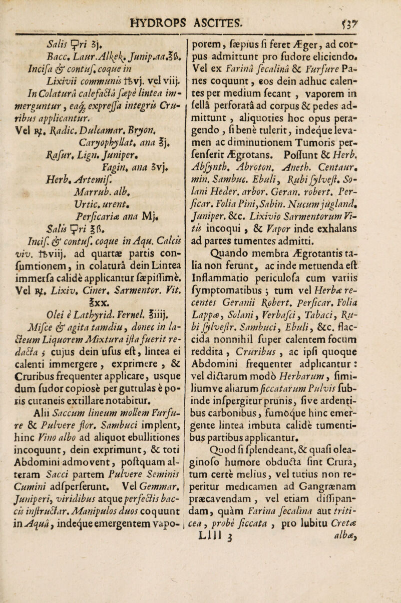 Salis f5ri 3j* Eacc• Laur.Alkgkf Junip.aa&&. Jncifa & contuf coque in Lixivii communis fkvj. vel viij. In Colatura calefa&a fiepe lintea im¬ merguntur , ea% exprejfa integris Cru¬ ribus applicantur. Vel fy, Hadic. Dulcamar.Bryon. Caryophyllatt ana Ij* I{afurt Lign. Juni per, Fagiru ana 3vj. Herb, Artemif Marrub. alb, Urtic♦ urent• Perficaria ana Mj. Salis tpri f fl. Incif & contuf. coque in Aqu. Calcis viv. f&viij. ad quartae partis con- fumtionem, in colatura dein Lintea immerfa calide applicantur faepiflime. Vel iy* Lixiv* Ciner♦ Sarmentor. Fit. Sxx. O/ez e1 Latbyrid. 7ernei. liiij, jV/z/ce & agita tam diu, z» la- Beum Liquorem Mixtura ijla fuerit re- da&a } cujus dein ufus eft, lintea ei calenti immergere, exprimere , & Cruribus frequenter applicare, usque dum fudor copiose per guttulas e po¬ lis cutaneis extillare notabitur* Alii Saccum lineum mollem Furfu¬ re & Pulvere for. Sambuci implent, hinc Vino albo ad aliquot ebullitiones incoquunt, dein exprimunt, & toti Abdomini admovent, poftquam al¬ teram Sacci partem Pulvere Seminis Cumini adfperferunt* Vel Gemmar< Juniperi, viridibus atque perfe&is bac- cis mjlru&ar. Manipulos duos coquunt in Aqua, indeque emergentem vapo- j porem, faepius fi feret Aiger, ad cor¬ pus admittunt pro fudore eliciendo. Vel ex Farina fecalina & Furfure Pa¬ nes coquunt, eos dein adhuc calen¬ tes per medium fecant , vaporem in fella perforati ad corpus & pedes ad¬ mittunt , aliquoties hoc opus pera¬ gendo , fibene tulerit, indeque leva¬ men ac diminutionem Tumoris per- fenferit Aegrotans. Poliunt & Herb, Abfynth. Abroton. Aneth. Centaur• min. Sambuc. Ebuli, B^ubi fylvefl• So¬ lani Heder. arbor. Geran. robert. Per- ficar. Folia Pini>Sabin. Nucum jugland, Juniper. &c. Lixivio Sarmentorum Vi¬ tis incoqui , & Vapor inde exhalans ad partes tumentes admitti. Quando membra ^grotantis ta¬ lia non ferunt, ac inde metuenda eft Inflammatio periculofa cum variis fymptomatibus , tum vel Herba re¬ centes Geranii fiobert. Perficar, Folia Lappa, Solani, Verbafci, Tabaci, Rii- bi fylveflr. Sambuci, Ebuli, &c. flac¬ cida nonnihil fuper calentem focum reddita , Cruribus , ac ipfi quoque Abdomini frequenter adphcantur: vel di&arum modo Herbarum, fimi- liumve aliarum ficcatarum Pulvis fub- inde infpergitur prunis, five ardenti¬ bus carbonibus, fumoque hinc emer¬ gente lintea imbuta calide tumenti¬ bus partibus applicantur. Quod fi fplendeant, & quafi olea- ginofo humore obdu&a fint Crura, tum certe melius, vel tutius non re- peritur medicamen ad Gangraenam praecavendam , vel etiam difhpan- dam, quam Farina fecalina aut triti¬ cea , probe ficcata , pro lubitu Creta