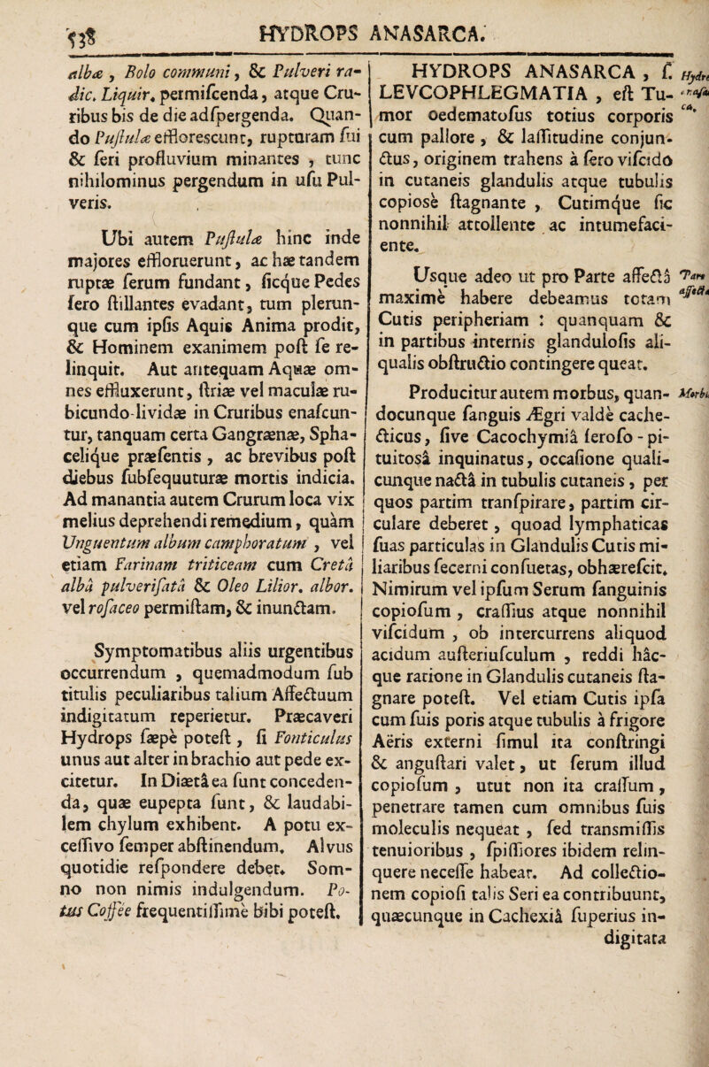 y Bolo communi, & Pulveri ra¬ die. Liquir«permifeenda, atque Cru¬ ribus bis de die adfbergenda. Quan- do Pujlula efflorescunt, rupturam fui & feri profluvium minantes , tunc nihilominus pergendum in ufu Pul¬ veris. Ubi autem Pufiula hinc inde majores effloruerunt, ac hse tandem ruptae ferum fundant, ficque Pedes fero ftillantes evadant, tum plerun- que cum ipfis Aquis Anima prodit, & Hominem exanimem poft fe re¬ linquit. Aut antequam Aquae om¬ nes effluxerunt , ftriae vel maculae ru¬ bicundo lividae in Cruribus cnafcun- tur, tanquam certa Gangraenae, Spha- celi^ue praefentis , ac brevibus poft diebus fubfequuturae mortis indicia. Ad manantia autem Crurum loca vix melius deprehendi remedium, quam Unguentum album campboratum , vel etiam farinam triticeam cum Creta alba pulverifata & Oleo Lilior, albor. vel rofaceo permiftam, & inundam. Symptomatibus aliis urgentibus occurrendum , quemadmodum fub titulis peculiaribus talium Affeduum indigitatum reperietur. Praecaveri Hydrops faepe poteft , fi fonticulus unus aut alter in brachio aut pede ex¬ citetur. In Diaeti ea funt conceden¬ da, quae eupepta funt, & laudabi¬ lem chylum exhibent. A potu ex- ceffivo femper abftinendum. Alvus quotidie refpondere debet* Som¬ no non nimis indulgendum. Po~ o tus Cojfee frequenti lfl me bibi poteft. HYDROPS ANASARCA , f. LEVCOPHLEGMATIA , eft Tu¬ mor oedematofus totius corporis cum pallore , & laffltudine conjun- dus, originem trahens a fero vifcido in cutaneis glandulis atque tubulis copiose ftagnante , Cutimque fic nonnihit attollente ac intumefaci- ente. Usque adeo ut pro Parte afFedJ maxime habere debeamus tetam Cutis peripheriam : quanquam & in partibus internis glandulofis ali- qualis obftrudio contingere queat. Producitur autem morbus, quan- docunque fanguis iEgri valde cache- dicus, five Cacochymia ferofo - pi¬ tuitosi inquinatus, occafione quali- cunque nadi in tubulis cutaneis, per quos partim tranfpirare, partim cir¬ culare deberet, quoad lymphaticas fuas particulas in Glandulis Cutis mi¬ liaribus fecernicon fueras, obhsrefcit* Nimirum vel ipfum Serum fanguinis copiofum , crafflus atque nonnihil vifeidum , ob intercurrens aliquod acidum aufteriufculum , reddi hac- que ratione in Glandulis cutaneis fta- gnare poteft. Vei etiam Cutis ipfa cum fuis poris atque tubulis a frigore Aeris externi fimul ita conftringi & anguftari valet, ut ferum illud copiofum , utut non ita craflum, penetrare tamen cum omnibus fuis rnoleculis nequeat , fed transmiflis tenuioribus , fpi(flores ibidem relin¬ quere necefie habear. Ad colledio- nem copiofi talis Seri ea contribuunt, quaecunque in Cachexia fuperius in- digitata