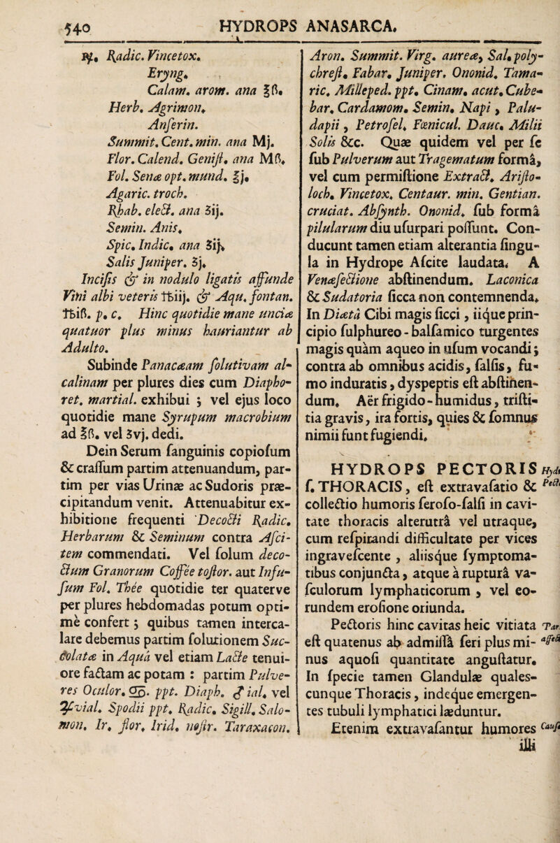 ----:.v_ iy, Badie. Vincetox* Eryng* Calani, arom. ana Herb* Agrimon, Anferin. Summit, Cent* min. ana Mj. Flor. Calend, Genift* ana M(% F<?/. Sena opt. mund, §j. Agaric. troch* Bhab. eleB, ana 3ij. Sentiri. Anis* Spic* Indic* ana &?//> Juniper. 3j, Incifis dr i» nodulo ligatis affunde Vini albi veteris tkiij. fontan. ffcifl. p* c. Hinc quotidie mane uncia quatuor plus minus hauriantur ab Adulto. Subinde Panacaam folutivam al- calinam per plures dies cum Diapho- re/, martiaL exhibui , vel ejus loco quotidie mane Syrupum macrobium ad Ift. vel 3vj. dedi. Dein Serum fanguinis copiolum & craffum partim attenuandum, par- tim per vias Urinae ac Sudoris prae¬ cipitandum venit. Attenuabitur ex¬ hibitione frequenti 'DecoBi Badie* Herbarum & Seminum contra Afci¬ tem commendati. Vel folum deco- Bum Granorum Coffee tojlor. aut In fu- fum Fol, The e quotidie ter quater ve per plures hebdomadas potum opti¬ me confert ; quibus tamen interca¬ lare debemus partim folurionem Suc- dolata in Aqua vel etiam La&e tenui¬ ore fadam ac potam : partim Pulve¬ res Oculor* 05. ppt. Diaph. £ ial* vel ^Pvial* Spodii ppt, Radie* Sigill* Salo¬ mon, Ir* for, Irid, mfir. Taraxaeon, Aron. Summit. Virg, aureay SaLpoly- chreft« Fabar* Juniper, Ononid. Tama- ric, Adilleped. ppt, Cinam* ac ut* Cube- bar* Cardamom* Semin, Afa/?/ , Palu- dapii, Petrofel, Fmicul. Dauc• &c. Quae quidem vel per fe fub Pulverum aut Tragematum forma, vel cum permiftione ExtraB, Ariflo- loch* Vincetox* Centaur. min. Gentian, cruciat. Abfynth. Ononid, fub forma pilularum diu ufurpari poliunt. Con¬ ducunt tamen etiam alterantia lingu¬ la in Hydrope Afcite laudata* A VenafeBione abftinendum. Laconica & Sudatoria ficca non contemnenda. In Cibi magis ficci, iiqueprin- cipio fulphureo - balfamico turgentes magis quam aqueo in ufum vocandi; contra ab omnibus acidis, fallis, fu¬ mo induratis, dyspeptis eft abftifien- dum* Aer frigido - hu nudus, trifti- tia gravis, ira fortis, quies & fomnus nimii funt fugiendi, 'v . HYDROPS PECTORIS tfy& f. THORACIS, eft extravafatio 8c Pe colledio humoris ferofo-falli in cavi¬ tate thoracis alterutri vel utraque, cum refpitandi difficultate per vices ingravefeente , aliisque fymptoma- tibus conjun&a, atque a rupturi va- fculorum lymphaticorum , vel eo¬ rundem erolione oriunda. Pedoris hinc cavitas heic vitiata tv eft quatenus ab admilfl feri plus mi- afe& nus aquofi quantitate anguftatur. In fpecie tamen Glandulae quales¬ cunque Thoracis, indeque emergen¬ tes tubuli lymphatici laeduntur. Etenim extravafantur humores Cauf‘ ’ liti