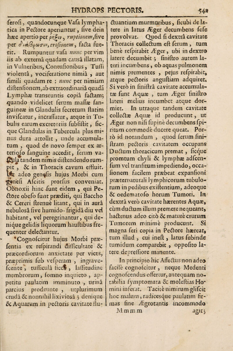 ferofi, quandocunque Vafa lympha¬ tica in Pedore aperiuntur , five dein haec apertio per pygiv 5 ruptionem,[ive per erojionem, fada fue¬ rit. Rumpuntur vafa nunc per vim iis ab externa quadam causa illatam, in Vulneribus, Contufionibus, Tufli violenta, vociferatione nimia , aut fimili quadam re : nunc per nimiam diRenfionem,ab extraordinaria quada Lymphae transeuntis copia fadam? quando videlicet ferum mallae fan- guineae in Glandulis fecretum Ratim invifcatur, incraffatur, atque in Tu¬ bulis earum excretoriis fubfiftit, fic- que Glandulasin Tubercula plus mi¬ nus dura attollit , unde accumula¬ tum , quod de novo femper ex ar¬ ter i ofo fanguine accedit, ferum va- tandem nimis aiftendendo rum¬ pit , & in Thoracis cavum effluit. Ufc adeo gen^fis hujus Morbi cum 'g^nefi Afcitis prorfus conveniat. Obnoxii hinc Xunt eidem 9 qui Pe¬ dore obefo funt praediti, qui Baccho & Cereri Rrenue litant, qui in auri nebulosa five humido- frigida diu vei habitant, vel peregrinantur, qui de¬ nique gelidis liquorum hauRibus fre¬ quenter deledantur. *Cognofcitur hujus Morbi pra?- fentia ex refpirandi difficultate & praecordiorum anxietate per vices, praeprimis fub vefperam , ingrave- fcente, tufficula licc$ , laffitudine membrorum, fomno inquieto , ap¬ petitu paulatim imminuto , urina parcius prodeunte , ucplurimum cruda & nonnihil lixiviosa j denique & Aquarum in pedoris cavitate flu- duantium murmuribus, ficubi de la¬ tere in latus Alger decumbens fefe provolvat. Quod fi dextra cavitate Thoracis coliedum eft ferum , tum bene refpirabit vffger, ubi in dextro latere decumbit , finiflro autem la¬ teri incumbens, ob aquas pulmonem nimis prementes , pejus refpirabit, atque pedoris anguftiam adquiret* Si vero in finiRra cavitate accumula¬ tae funt Aquae , tum Aiger finiRro lateri melius incumbet atque dor¬ miet. In utraque tandem cavitate colledae Aquae id producunt , ut JEgtr non nifi lupine decumbens fpi- ritum commode ducere queat. Por¬ ro id notandum , quod ferum fini- Rram pedoris cavitatem occupans Dudum thoracicum premat, ficque promtum chyli & lymphae adfcen* fum vel tranfitum impediendo, occa- fionem facilem praebeat expanfioni praeternaturali lymphicorum tubulo¬ rum in pedibus exiftentium, adeoque & oedematofo horum Tumori. Iu dextra vero cavitate haerentes Aquae, cum dudum illum premere nequeant* hadenus adeo cito mature crurum Tumorem minime producunt. Si magna feri copia in Pedore haereat, tum illud , cui ineR , latus fubinde tumidum comparebit 9 oppofito la~ tere deoreffiore manente. jL In principio hic Affedusnon adeo facile cognofcitur, neque M edenti cognofcendus offertur, antequam no¬ tabilia fymptomata & moleftiasHo* mini inferat. Tacite nimirum glifeit hoc malum 5 radicesque paulatim fir¬ mas line jTgrotantis incommodo