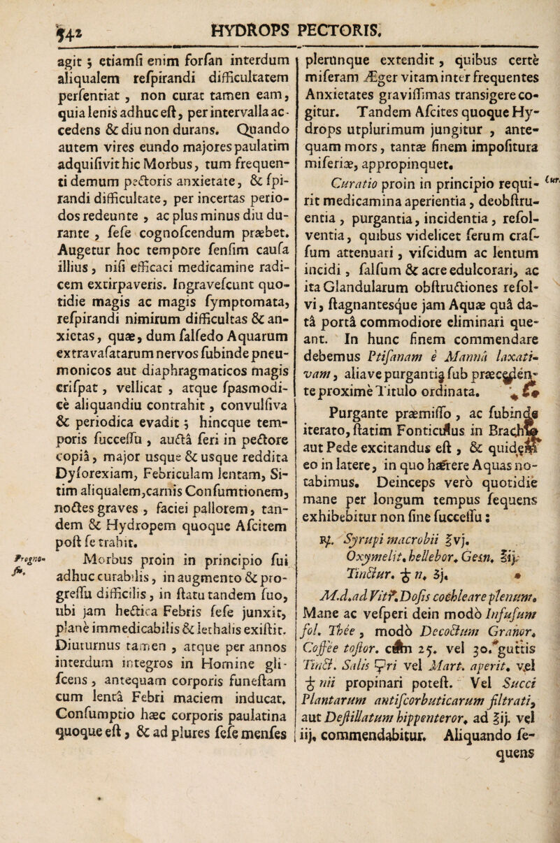 agit , etiamfi enim forfan interdum aliqualem refpirandi difficultatem perfentiat , non curat tamen eam, quia lenis adhuc eft, per intervalla ac - cedens & diu non durans. Quando autem vires eundo majores paulatim adquifivithic Morbus, tum frequen¬ ti demum pedoris anxietate, & fpi- randidifficultate, perincertas perio¬ dos redeunte , ac plus minus diu du¬ rante , fefe cognofcendum praebet. Augetur hoc tempore fenfim caufa illius, nifi efficaci medicamine radi¬ cem excirpaveris. Ingravefcunt quo¬ tidie magis ac magis fymptomata, refpirandi nimirum difficultas & an¬ xietas , quae, dum falfedo Aquarum extra vafatarum nervos fubinde pneu- monicos aut diaphragmaticos magis crifpat, vellicat , atque fpasmodi¬ ce aliquandiu contrahit, convulfiva & periodica evadit 3 hincque tem¬ poris fiicceffu , auda feri in pedore copia, major usque & usque reddita Dyforexiam, Febriculam lentam, Si¬ tim aliqualem,carnis Confumtionem, nodes graves , faciei pallorem, tan¬ dem Hydropem quoque Afcitem poft fe trahit. °lmm Morbus proin in principio fui adhuc curabilis, in augmento & pro- greffiu difficilis, in ftatu tandem fuo, ubi jam hedica Febris fefe junxit, plane immedicabilis & lethalis exiftir. Diuturnus tamen , atque per annos interdum integros in Homine gli- fcens, antequam corporis funeftam cum lenta Febri maciem inducat, Confumptio haec corporis paulatina quoque eft, & ad plures fefe menfes plerunque extendit, quibus certe miferam ffiger vitam inter frequentes Anxietates graviffimas transigere co¬ gitur. Tandem Afcites quoque Hy¬ drops utplurimum jungitur , ante¬ quam mors, tantae finem impofitura miferiae, appropinquet. Curatio proin in principio requi¬ rit medicamina aperientia, deobftru- entia , purgantia, incidentia, refol- ventia, quibus videlicet ferum craf- fum attenuari, vifcidum ac lentum incidi, falfum & acre edulcorari* ac ita Glandularum obftrudiones refol- vi, ftagnantesque jam Aquae qu& da¬ ta portl commodiore eliminari que¬ ant. In hunc finem commendare debemus Ptifanam e Manna laxati¬ vam , aliave purganti^ fub praec|^en- te proxime Titulo ordinata. Purgante praemiffio , ac fubinde iterato, fratim FonticJus in Brachw aut Pede excitandus eft , & quid^M^ eo in latere, in quo hsftere Aquas no¬ tabimus. Deinceps vero quotidie mane per longum tempus fequens exhibebitur non fine fucceffu: R/. Syrupi maer obii fvj. Oxymeht, hellebor♦ Gem, fip Tw&ur, £ ru 3j« • M.d.ad VitKDofis cochleare -plenum* Mane ac vefperi dein modo Infufum foL Thee, modb DecoBum Grahor. Coffee tofior. c&n 25. vel 30/guttis TinB. Salis ri vel Mart, aperit• v,e! ■£ nii propinari poteft. Vel Succi Plantarum antifcorbuticarum filtrati9 aut DefiiUatum hippen teror. ad §ij. vel | ii), commendabitur. Aliquando fe¬ quens Lur