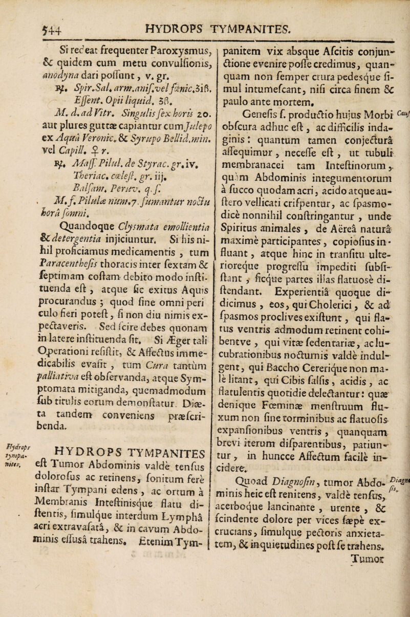 FTydropr lympa* Tntts, am Si ree eat frequenter Paroxysmus, &c quidem cum metu convulfioms, miodyna dari pofiunt, v* gr* jy, Spir-Sal* arm.anifvelfcenicAift. Ejfent. Opii liquida 3B* M. d, ad Vitr. Singulis fex horis zo. aut plures guttae capiantur cum Julefo ex Aquii Veronk* & Syrupo Bellid.min. Vel CapilU $ r. Bpi AEajf Pilul. de Styrac. grM iv, TheriaCi ccelefl; gr. ilj, Balfanu Peruv, q.f . M» f. Pilula rium»7. fumantur noctu hora fomni. Quandoque Clysmata emollientia icdetergentia injiciuntur* Si his ni¬ hil proficiamus medicamentis , tum Paracenthefs thoracisinter fextam & feptimam eoftam debito modoinfti- tuenda eft , atque fic exitus Aquis procurandus ; quod fine omni peri culo heri poteft , fi non diu nimis ex- pedaveris. Sed (cire debes quonam in ia tere infla m en da fit* Si 4ger tali Operationi refiftit, & Affodiis imme¬ dicabilis evadi , tum Cura tantum j palliativa eft obfervanda, atque Sym¬ ptomata mitiganda, quemadmodum fub titulis eorum demonftatur. Diae¬ ta tandem conveniens praeferi- benda. HYDROPS TYMPANITES eft Tumor Abdominis valde tenfus doiorofus ac retinens, fonitum fere inftar Tympani edens , ac ortum a Membranis Inteftinisque flatu di- i ftentis, fimulque interdum Lympha j acriextravafata, & in cavum Abdo- { imnis effusa trahens. Etenim Tym¬ panitem vix absque Afcitis conjun* dione evenire pofTe credimus, quan- quam non femper crura pedesque fi- mul intumefeant, nifi circa finem Sc paulo ante mortem, Genefis f. produdio hujus Morbi Cau1 obfcura adhuc eft , ac difficilis inda¬ ginis t quantum tamen conjedura affequimur , neceffie eft , ut tubuli membranacei tam Inteftinorum y quini Abdominis integumentorum a fucco quodam acri, acidoatqueau- ftero vellicati crifpentur, ac fpasmo- dice nonnihil conftringantur , unde Spiritus animales , de Aerea natura: maxime participantes, copiofius in - fluant, atque hinc in tranfitu ulte- 5 rioreque progreffu impediti fubfi- ftant , ficque partes illas flatuose di- ftendant. Experientia quoque di* dicimus , eos, quiCholerici , & ad: fpasmos proclives exiftunt, qui fla¬ tus ventris admodum retinent cohi- bentve , qui vitae fedentariae, aclu- cubrationibus nodumis valde indui* gent, qui Baccho Cererique non ma¬ le litant-, qui Cibis ialfis , acidis , ac flatulentis quotidiedeledantur: quae denique Foeminae menftruum flu¬ xum non fine torminibus ac flatu olis expanfionibus ventris , qu an quam brevi iterum dilparentibus, patiun¬ tur 7 in huncce Affedum facile in¬ cidere* Quoad Diagnofm, tumor Abdo- minis heic eft renitens, valde tenfus, acerboque lancinante , urente , Sc icindente dolore per vices £sepe ex¬ crucians, fimulque pedoris anxieta¬ tem, & inquietudines poft fe trahens* Tumor