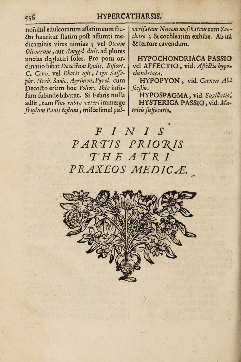 nonihil edulcoratum affatim cum fru- ftu hauritur ftatim poft affumti me¬ dicaminis vires nimias ; vel Oleum Olivarum , aut Amygd dulc. ad plutes uncias deglutiri folet. Pro potu or¬ dinario bibat Deco&um Vadic. Biftort. C* Cerv. vel Eboris ufii, Lign. Sajja- phr. Herb. Sanie. Agrimon. Pyrol. cum Decofto etiam hoc Folior. The e infu- fum fubinde bibatur. Si Febris nulla adfit, tum Vino rubro veteri immerge /rufium Fanis tojlum , mifce fimul pul¬ ver ifatam Nucem mofchatam cum $ac~ charo y & cochleatim exhibe. Ab ira & terrore cavendum. hypochondriaca passio vel AFFECTIO, vid. Ajje&io hypo« chondriaca• HYPOPYON, vid Cornea Ab- fcejjus. HYPOSPAGMA, vid. Sugillatio« HYSTERICA PASSIO,vid.Ma¬ tricis fujfocatio• FINIS PARTIS PRIO%IS TH E ATR 1 PRAXEOS MEDICAS. \ i