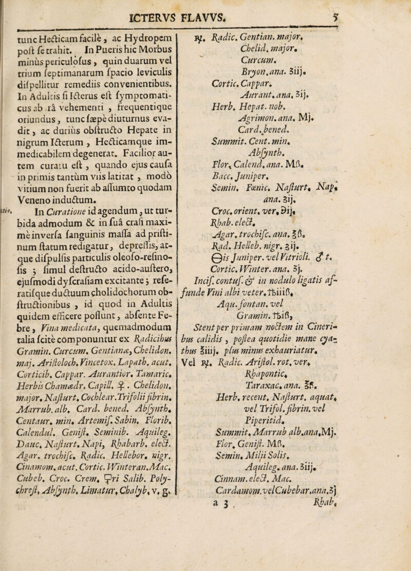 tunc Helicam facile , ac Hydropem poft fe trahit. In Pueris hic Morbus minus periculofus , quin duarum vel trium leptimanarum fpacio leviculis difpellitur remediis convenientibus. In Adultis fildterus eft fymptomatu cus ab ra vehementi , frequentique oriundus, tuncfaepediuturnus eva¬ dit > ac durius obliru&o Hepate in nigrum Idterum , Hetficarnque im¬ medicabilem degenerat* Facilior au¬ tem curatu eft , quando ejuscaufa in primis tantum viis latitat , modo vitium non fuerit ab alfumco quodam Veneno indu&um. In Curatione id agendum 7 ut tur¬ bida admodum & infui crafimaxi¬ me inverfa fanguinis mafla adprifti- num ftatum redigatur, depreHis, at¬ que difpulfis particulis oleofo-refino- fis ^ fimul deftrufto acido-auftero3 ejufmodi dyfcraiiam excitante > refe- j ratifaue du&uum gholidochorum ob- ftru&ionibus , id quod in Adultis quidem efficere poliunt, abfente Fe¬ bre y Vina medicata, quemadmodum talia fcite componuntur ex Radicibus Gramin. Curcum. Gentiana, Chelidon. maj. Ariflcloch, Vincetox, Lapath. acut, Corticih, Cappar. Aurantior. Tamaric• Herbis Chamadr, Gap id. Sp . Chelidon, major, Najlurt, Cochlear.Trifolii fibrin• JVtarrub.alb♦ Card. Abfynth* Centaur♦ «/»• Artemif Sabin. Flori b, CalenduL Genift. Seminib. Aquileg, Dauc, Najlurt, Napi> Ejpabarb, ele&. Agar. trochifc• Radie. Hellebor, Cinamom. Cortic. Winteran.Mac. Cubeb, Croc. Salib. Ptf/y- chrejl, Abfynth♦ Limaturi Cbalyb, v, g. iy* Radie, Gentian. major* Chelid. major* Curcum, Bryon,ana. 3iij« Cortic. Cappar♦ Aurant.ana, 3ij* Hepat. nob, Agrimon.ana. Mj* Card. bened. Summit. Cent. min, Abfynth. F/tfr* Calend.ana. Mffi rc. Juniper. Se min, Fcenic, Najlurt« 3ij. Cm* orient, ver% 9ij. Rhab. ele&, Agar, trochifc. ^ | Helleb. nigr, aij. 0/j- Juniper. vel Vitrioli. <? Cortic, Winter. ana, 3j. contuf fp in nodulo ligatis af¬ funde Vini albi veter,Vbm?>* Aqu.fontan. vel Gramin. Stent per primam no&em in Cineri¬ bus calidis 5 poftea quotidie mane cya¬ thus §iiij. plus minus exhauriatur• Vel iy. Radie. Ariftol. rot, ver* Rhapontic, Taraxac.ana. recent, Nafturt, aquat4 vel Trifol.fibrin. vel Fiperitid» Summit, Marrub qlb.anafs/F]. Flor. Genifi. Mfi* Semin. Milfi Solis, Aquileg, ana. 3iij* Cinnam. eleB, Mac. Cardamom. vel Cubebar.ana, 3) a 3 Rjhabt