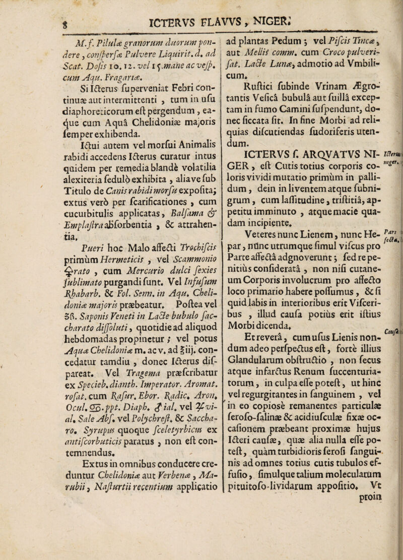 ICTERVS FLAVVS , NIGER. M.f, Pilula granorum duorum -pon¬ dere j conjperfa Pulvere Liquirit,d. ad Seat. Dofis io.i2. vel if Mane ac vejfi* cum Aqu. Fragana. Si Iderus fuperveniat Febri con¬ tinuae aut intermittenti , tummufu diaphoreticorum eft pergendum , ea- que cum Aqul Chelidoniae macoris femper exhibenda. Idui autem vel morfui Animalis rabidi accedens Iderus curatur intus quidem per remedia blande volatilia alexiteria fedulo exhibita , aliave fub Titulo de Canis rabidi morfuzxpofitaj extus verb per fcarificationes , cum cucurbitulis applicatas, Balfama & Emplajlra&hibzntia, * & attrahen¬ tia. Pueri hoc MaloafFedi Trochifcis primum Hermeticis , vel Scammonio Sgrato y cum Mercurio dulci fexies fublimato purgandi funt. Vel Infufum Ehabarb. & Fol. Senn. in Aqu, Cheli¬ donia majoris praebeatur. Poftea vel 3fl. Saponis Veneti in La&e bubulo [ac¬ ebar ato diffoluti, quotidie ad aliquod hebdomadas propinetur ; vel potus Aqua Chelidonia m. ac v. ad liij. con¬ cedatur tamdiu , donec Iderus dif- pareat. Vel Tragema praeferibatur ex Specieb. dianth. Imperator. Arornat, rofat. cum Ea fur. Ebor. Jjqdic* Aron, OcuL&Q.ppt. Diaph. £ial* vel %Cvi- aU Sale Abf. vel Folychrefl. & Saccha¬ ro* Syrupus quoque fceletyrbicm ex antifcorbuticis paratus , non eft con¬ temnendus, Extus in omnibus conducere cre¬ duntur Chelidonia aut Verb ena , Ma- rubii 3 Najlurtii recentium applicatio ad plantas Pedum $ vel Pifcis Tinca * aut Mellit comm. cum Croco pulveri- [at. La&e Luna> admotio ad Vmbili- cum. Ruftici fubinde Vrinam JEgro- tantis Veficl bubuli aut fuilli excep¬ tam in fumo Camini fufpendunt, do¬ nec ficcata fit. In fine Morbi ad reli¬ quias difeutiendas fudoriferis uten¬ dum. <-. ICTERVS f. ARQVATVS NI- Ittem GER , eft Cutis totius corporis co- ”^‘1 loris vividi mutatio primum in palli¬ dum , dein in liventem atque fubni- grum, cum lafiitudine, triftitia, ap¬ petitu imminuto , atque macie qua¬ dam incipiente. Veteres nunc Lienem, nunc He- ***** ! par, ndne utrumque fimul vifcus pro 1 Parte affed& adgnoverunt > fed re pe¬ nitius confiderata , non nifi cutane¬ um Corporis involucrum pro affedo loco primario habere poiTumus , & fi quid labis in interioribus erit Vifceri- bus , illud caufa potius erit iftius Morbi dicenda. Et revera, cum ufus Lienis non¬ dum adeo perfpedus eft, forte illius Glandularum obftrudio , non fecus atque infardus Renum fuccenturia- torum, in culpa effe poteft, ut hinc velregurgitantesin fanguinem , vel in eo copiose remanentes particulae ferofo-falinae & acidiufculae fixae oc- cafionem praebeant proximae hujus Idericaufae, quae alia nulla eflepo- teft, quam turbidioris ferofi fangui- nis ad omnes totius cutis tubulos ef- fufio, fimulque talium molecularum pituitofo lividarum appofitio. Vt proin Caufi,: