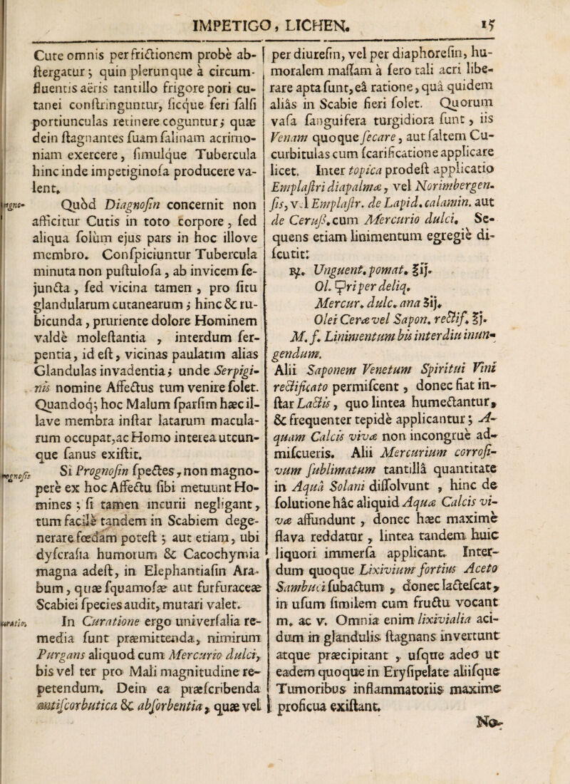 IMPETIGO, LICHEN. Cure omnis perfrictionem probe ab- ftergatur^ quin plerunque a circum- fluencisaeris tantillo frigore pori cu¬ tanei conftringuntur, ficque feri falfi portiunculas retinere coguntur, quae dein ftagnantes fuamfalinam acrimo¬ niam exercere, fimulque Tubercula hinc inde impetiginofa producere va¬ lent* rffjwc* Qubd Diagnofin concernit non afficitur Cutis in toto corpore , fed aliqua foium ejus pars in hoc illove membro. Confpiciuntur Tubercula minuta non puftulofa, ab invicem fe- junCta , fed vicina tamen , pro (itu glandularum cutanearum j hinc& ru¬ bicunda , pruriente dolore Hominem valde moleftancia , interdum fer- pentia, id eft, vicinas paulatim alias Glandulas invadentia,* unde Serpigi- nis nomine AffeCtus tum venire folet Quandoq; hoc Malum fparfim haec il- iave membra inftar latarum macula¬ rum occupat,acHomo interea utcun¬ que fanus exiftit. ncvtfs Si Erognofm fpedes , non magno¬ pere ex hoc Aflfe&u (ibi metuunt Ho¬ mines ; fi tamen mcurii neghgant, tum facile tandem in Scabiem dege¬ nerare foedam poteft $ aut etiam , ubi dyfcrafia humomm 8c Cacochymia magna adeft, in Elephantiafin Ara¬ bum , quaefquamofae aut furfuraceae Scabiei fpecies audit, mutari valet. MAtioi In Curatione ergo univerfalia re¬ media funt praemittenda, nimirum Purgans aliquod cum Mercurio dulcir bis vel ter pro Mali magnitudine re¬ petendum, Dein ea pias(cr«benda mtifcorbutica 6c absorbentia * quae veL per diurefin, vel per diaphorefin, hu¬ moralem maffam a fero tali acri libe¬ rare apta funt, ei ratione, qua quidem alias in Scabie fieri (olet. Quotum vafa fanguifera turgidiora funt > iis Venam (quo quzfe care, aut (altem Cu¬ curbitulas cum (carificatione applicare licet. Inter togica prodeft applicatio Emplaftri diapalnia 7 vel Norimbergen- fis, vel Emplajlr. de Lagid. calamin. aut de Cerufi, cum Mercurio dulci• Se¬ quens etiam linimentum egregie di- fcutit: FjZ. Vnguent,p ornat,Xfi Ol. riger deliq. Mercur♦ dulc, ana 3ij, QleiCeravel Sapon. re&ifXv M* /♦ Linimentum bis inter diu inun- gendum. Alii Saponem Venetum Spiritui Tini reBficato permifcent, donec fiat in- StztLaBis, quo lintea hume&antur, & frequenter tepide applicantur 5 A- quam Calcis viva non incongrue ad» mifcueris. Alii Mercurium corrofi- vum fublimatum tantiliS quantitate in Aqua Solani diflfolvunt , hinc de folutione hic aliquid Aqua Calcis vi¬ va affundunt, donec haec maxime flava reddatur y lintea tandem huic liquori immerfa applicant. Inter¬ dum quoque Lixivium fortius Aceto Sambuci fuba&um 9 donec lactefcat* in ufum finoilem cum fruCtu vocant m. ac v. Omnia enim lixivi ali a aci¬ dum in glandulis, flagnans invertunt atque praecipitant , ufque adeo ut eadem quoque in Eryfipelate aliifque Tumoribus inflammatoriis maxime j proficua exiftant.